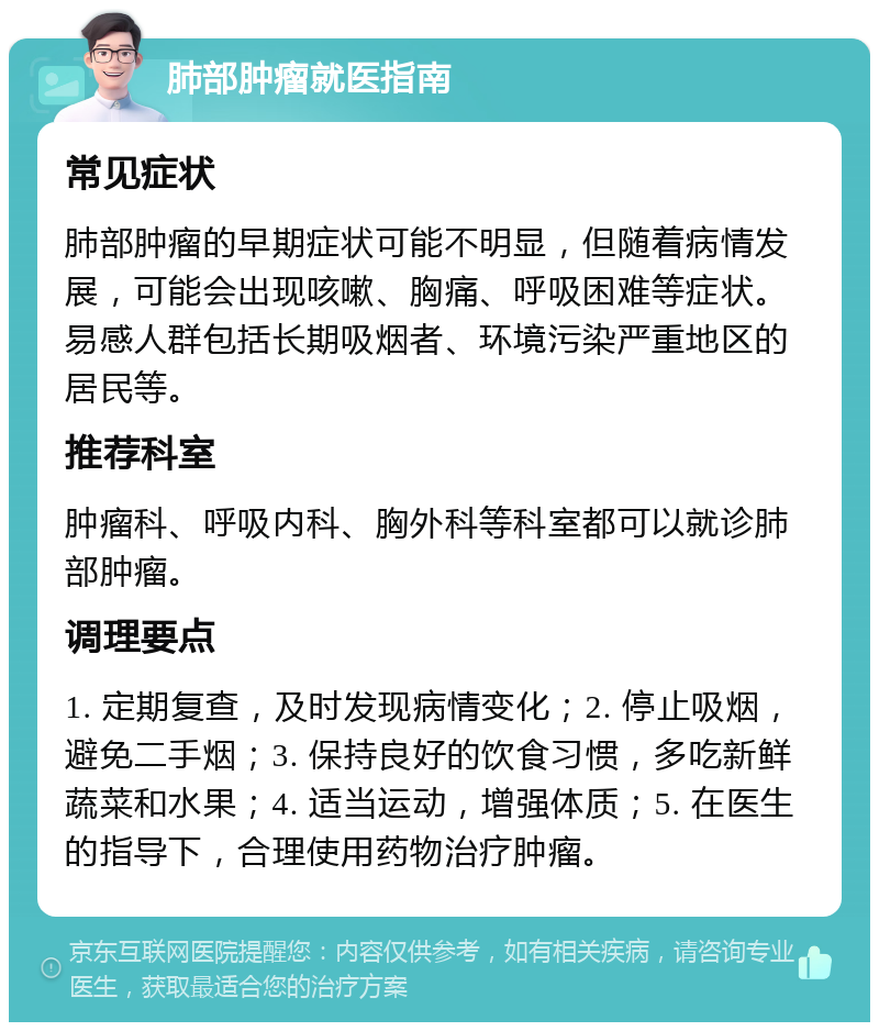 肺部肿瘤就医指南 常见症状 肺部肿瘤的早期症状可能不明显，但随着病情发展，可能会出现咳嗽、胸痛、呼吸困难等症状。易感人群包括长期吸烟者、环境污染严重地区的居民等。 推荐科室 肿瘤科、呼吸内科、胸外科等科室都可以就诊肺部肿瘤。 调理要点 1. 定期复查，及时发现病情变化；2. 停止吸烟，避免二手烟；3. 保持良好的饮食习惯，多吃新鲜蔬菜和水果；4. 适当运动，增强体质；5. 在医生的指导下，合理使用药物治疗肿瘤。