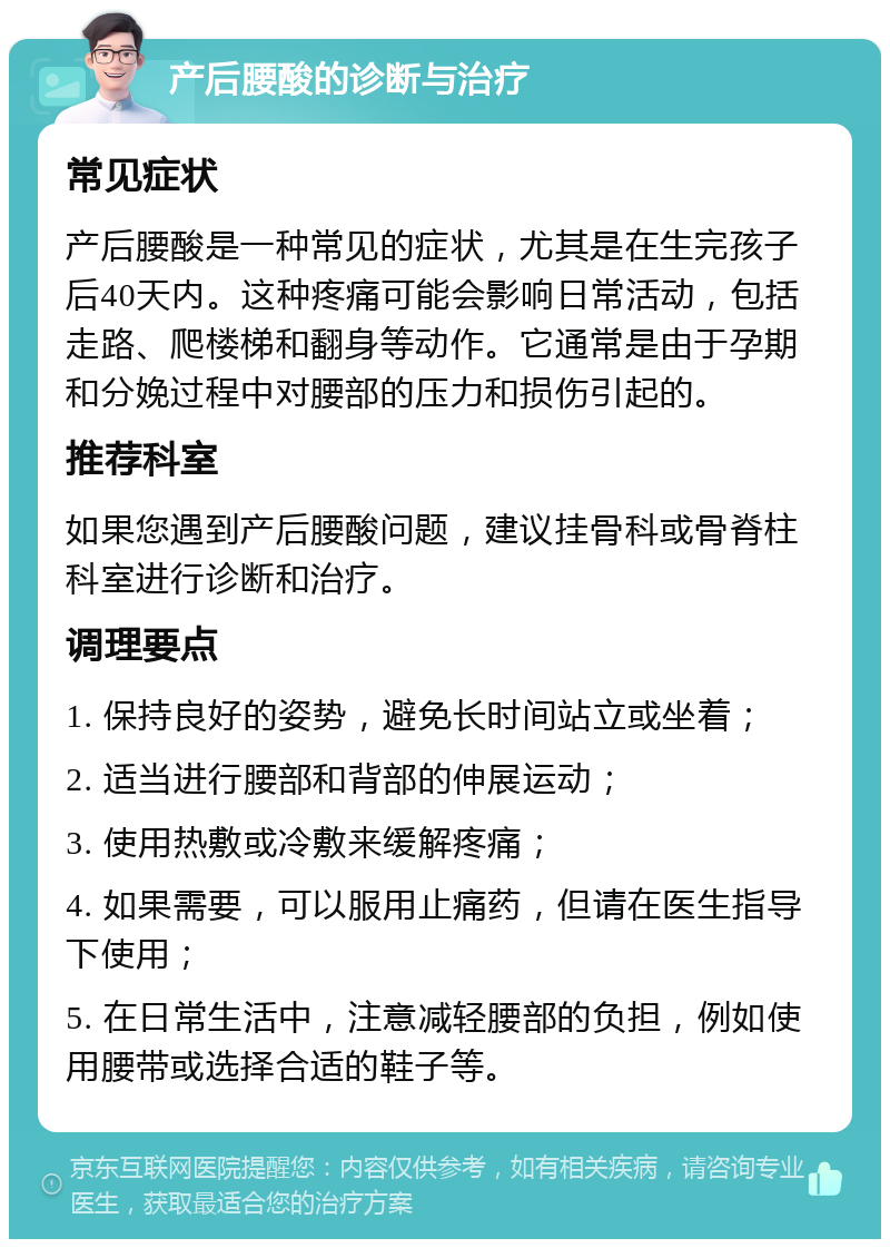 产后腰酸的诊断与治疗 常见症状 产后腰酸是一种常见的症状，尤其是在生完孩子后40天内。这种疼痛可能会影响日常活动，包括走路、爬楼梯和翻身等动作。它通常是由于孕期和分娩过程中对腰部的压力和损伤引起的。 推荐科室 如果您遇到产后腰酸问题，建议挂骨科或骨脊柱科室进行诊断和治疗。 调理要点 1. 保持良好的姿势，避免长时间站立或坐着； 2. 适当进行腰部和背部的伸展运动； 3. 使用热敷或冷敷来缓解疼痛； 4. 如果需要，可以服用止痛药，但请在医生指导下使用； 5. 在日常生活中，注意减轻腰部的负担，例如使用腰带或选择合适的鞋子等。