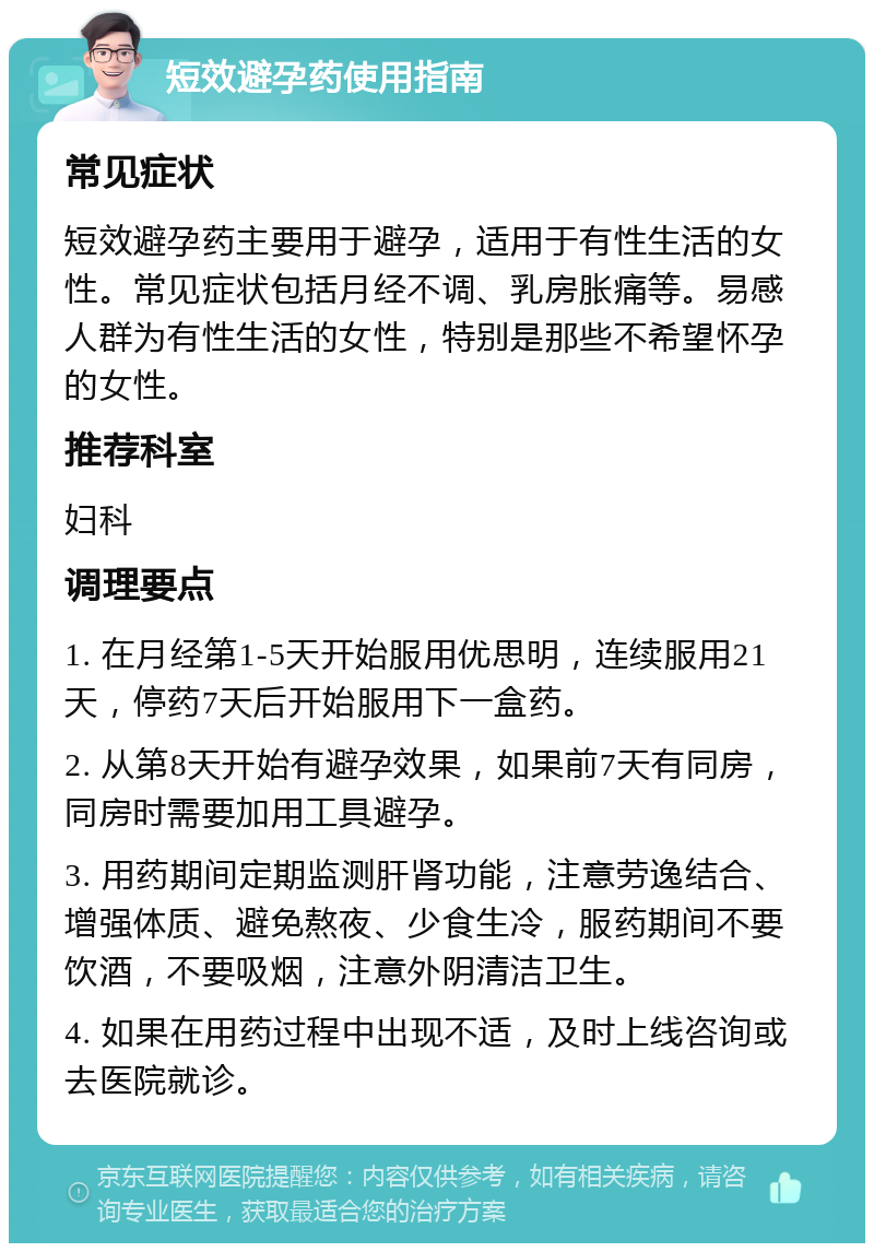 短效避孕药使用指南 常见症状 短效避孕药主要用于避孕，适用于有性生活的女性。常见症状包括月经不调、乳房胀痛等。易感人群为有性生活的女性，特别是那些不希望怀孕的女性。 推荐科室 妇科 调理要点 1. 在月经第1-5天开始服用优思明，连续服用21天，停药7天后开始服用下一盒药。 2. 从第8天开始有避孕效果，如果前7天有同房，同房时需要加用工具避孕。 3. 用药期间定期监测肝肾功能，注意劳逸结合、增强体质、避免熬夜、少食生冷，服药期间不要饮酒，不要吸烟，注意外阴清洁卫生。 4. 如果在用药过程中出现不适，及时上线咨询或去医院就诊。