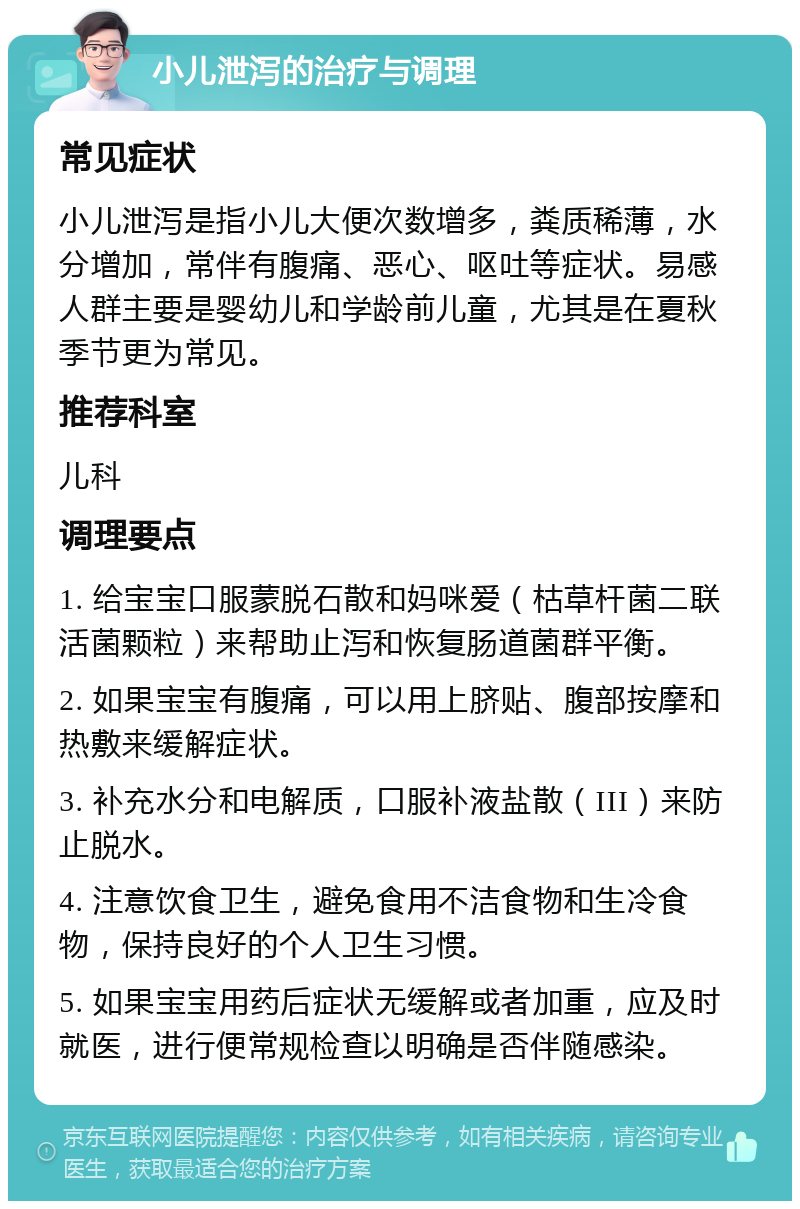 小儿泄泻的治疗与调理 常见症状 小儿泄泻是指小儿大便次数增多，粪质稀薄，水分增加，常伴有腹痛、恶心、呕吐等症状。易感人群主要是婴幼儿和学龄前儿童，尤其是在夏秋季节更为常见。 推荐科室 儿科 调理要点 1. 给宝宝口服蒙脱石散和妈咪爱（枯草杆菌二联活菌颗粒）来帮助止泻和恢复肠道菌群平衡。 2. 如果宝宝有腹痛，可以用上脐贴、腹部按摩和热敷来缓解症状。 3. 补充水分和电解质，口服补液盐散（III）来防止脱水。 4. 注意饮食卫生，避免食用不洁食物和生冷食物，保持良好的个人卫生习惯。 5. 如果宝宝用药后症状无缓解或者加重，应及时就医，进行便常规检查以明确是否伴随感染。