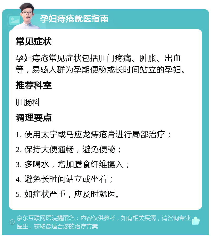 孕妇痔疮就医指南 常见症状 孕妇痔疮常见症状包括肛门疼痛、肿胀、出血等，易感人群为孕期便秘或长时间站立的孕妇。 推荐科室 肛肠科 调理要点 1. 使用太宁或马应龙痔疮膏进行局部治疗； 2. 保持大便通畅，避免便秘； 3. 多喝水，增加膳食纤维摄入； 4. 避免长时间站立或坐着； 5. 如症状严重，应及时就医。