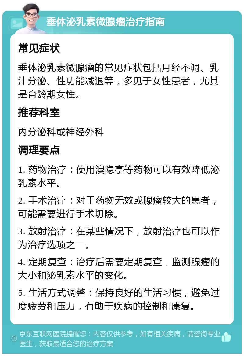 垂体泌乳素微腺瘤治疗指南 常见症状 垂体泌乳素微腺瘤的常见症状包括月经不调、乳汁分泌、性功能减退等，多见于女性患者，尤其是育龄期女性。 推荐科室 内分泌科或神经外科 调理要点 1. 药物治疗：使用溴隐亭等药物可以有效降低泌乳素水平。 2. 手术治疗：对于药物无效或腺瘤较大的患者，可能需要进行手术切除。 3. 放射治疗：在某些情况下，放射治疗也可以作为治疗选项之一。 4. 定期复查：治疗后需要定期复查，监测腺瘤的大小和泌乳素水平的变化。 5. 生活方式调整：保持良好的生活习惯，避免过度疲劳和压力，有助于疾病的控制和康复。