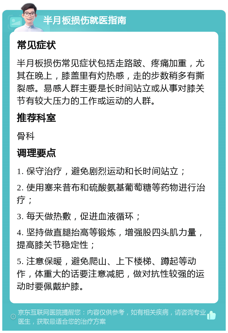 半月板损伤就医指南 常见症状 半月板损伤常见症状包括走路跛、疼痛加重，尤其在晚上，膝盖里有灼热感，走的步数稍多有撕裂感。易感人群主要是长时间站立或从事对膝关节有较大压力的工作或运动的人群。 推荐科室 骨科 调理要点 1. 保守治疗，避免剧烈运动和长时间站立； 2. 使用塞来昔布和硫酸氨基葡萄糖等药物进行治疗； 3. 每天做热敷，促进血液循环； 4. 坚持做直腿抬高等锻炼，增强股四头肌力量，提高膝关节稳定性； 5. 注意保暖，避免爬山、上下楼梯、蹲起等动作，体重大的话要注意减肥，做对抗性较强的运动时要佩戴护膝。