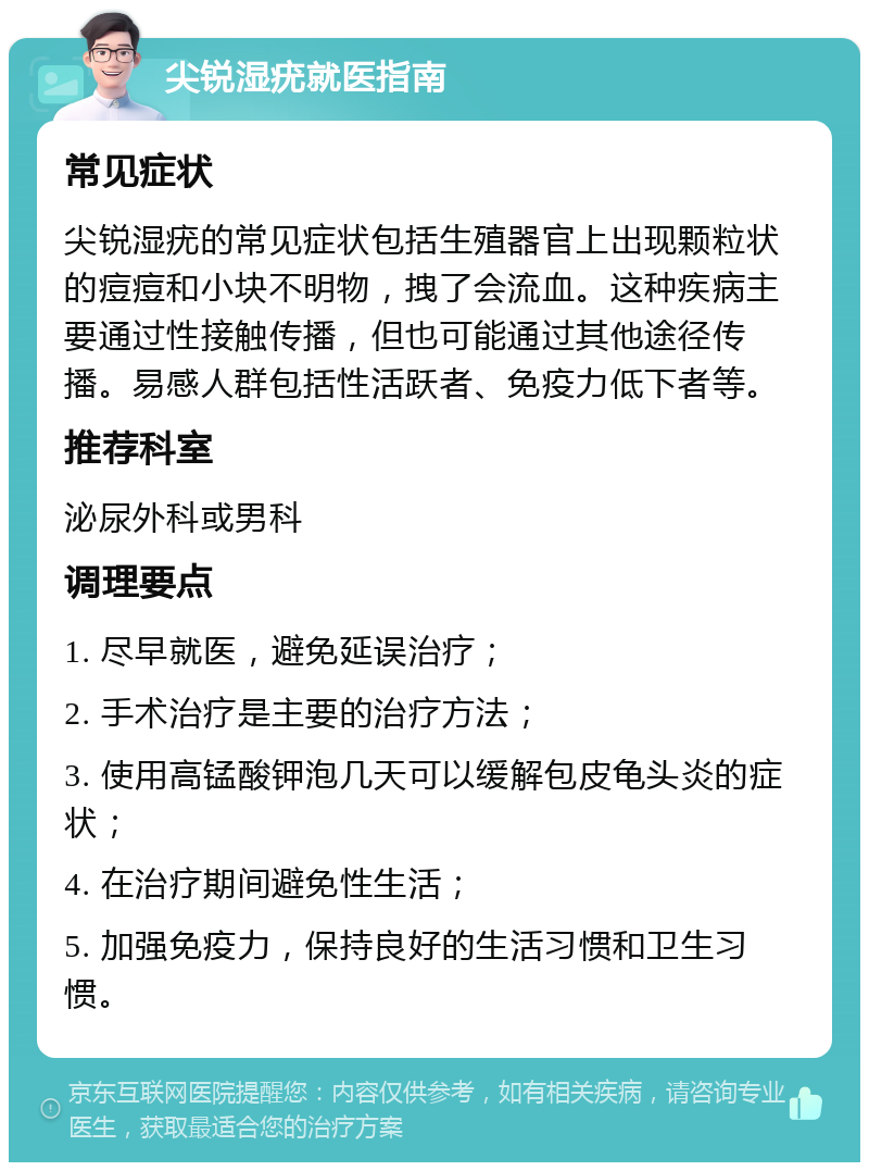 尖锐湿疣就医指南 常见症状 尖锐湿疣的常见症状包括生殖器官上出现颗粒状的痘痘和小块不明物，拽了会流血。这种疾病主要通过性接触传播，但也可能通过其他途径传播。易感人群包括性活跃者、免疫力低下者等。 推荐科室 泌尿外科或男科 调理要点 1. 尽早就医，避免延误治疗； 2. 手术治疗是主要的治疗方法； 3. 使用高锰酸钾泡几天可以缓解包皮龟头炎的症状； 4. 在治疗期间避免性生活； 5. 加强免疫力，保持良好的生活习惯和卫生习惯。