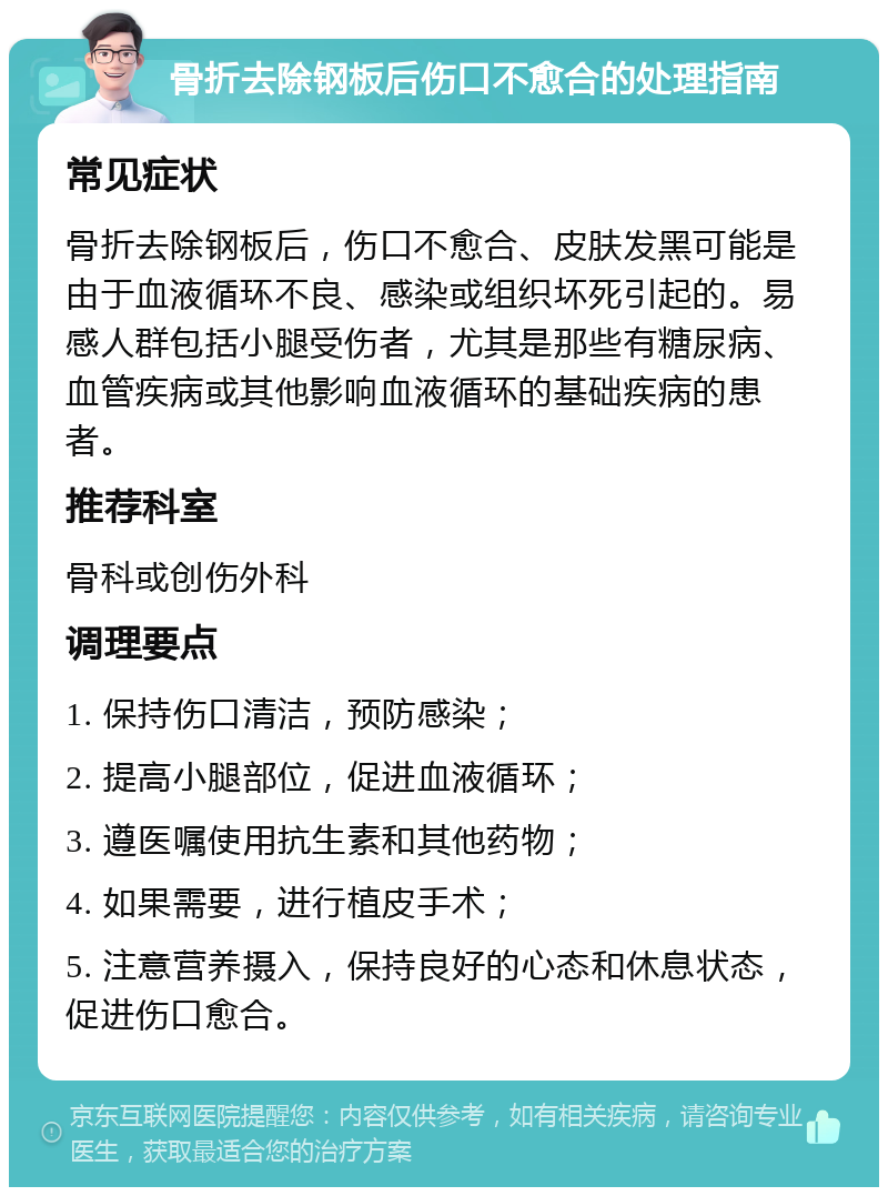 骨折去除钢板后伤口不愈合的处理指南 常见症状 骨折去除钢板后，伤口不愈合、皮肤发黑可能是由于血液循环不良、感染或组织坏死引起的。易感人群包括小腿受伤者，尤其是那些有糖尿病、血管疾病或其他影响血液循环的基础疾病的患者。 推荐科室 骨科或创伤外科 调理要点 1. 保持伤口清洁，预防感染； 2. 提高小腿部位，促进血液循环； 3. 遵医嘱使用抗生素和其他药物； 4. 如果需要，进行植皮手术； 5. 注意营养摄入，保持良好的心态和休息状态，促进伤口愈合。