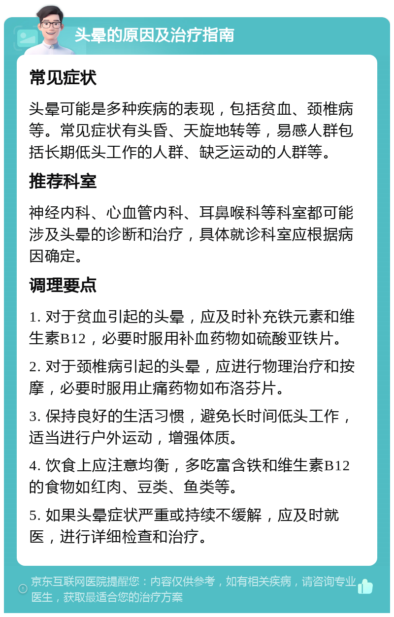 头晕的原因及治疗指南 常见症状 头晕可能是多种疾病的表现，包括贫血、颈椎病等。常见症状有头昏、天旋地转等，易感人群包括长期低头工作的人群、缺乏运动的人群等。 推荐科室 神经内科、心血管内科、耳鼻喉科等科室都可能涉及头晕的诊断和治疗，具体就诊科室应根据病因确定。 调理要点 1. 对于贫血引起的头晕，应及时补充铁元素和维生素B12，必要时服用补血药物如硫酸亚铁片。 2. 对于颈椎病引起的头晕，应进行物理治疗和按摩，必要时服用止痛药物如布洛芬片。 3. 保持良好的生活习惯，避免长时间低头工作，适当进行户外运动，增强体质。 4. 饮食上应注意均衡，多吃富含铁和维生素B12的食物如红肉、豆类、鱼类等。 5. 如果头晕症状严重或持续不缓解，应及时就医，进行详细检查和治疗。