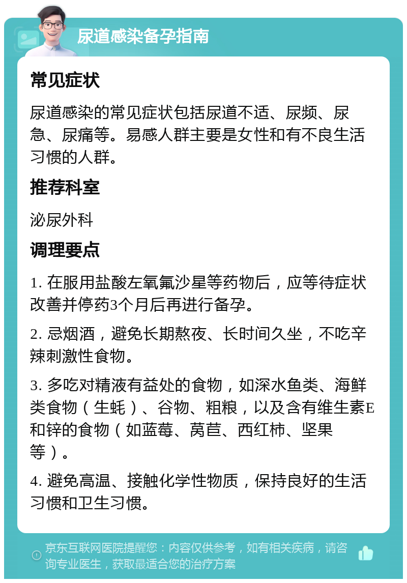 尿道感染备孕指南 常见症状 尿道感染的常见症状包括尿道不适、尿频、尿急、尿痛等。易感人群主要是女性和有不良生活习惯的人群。 推荐科室 泌尿外科 调理要点 1. 在服用盐酸左氧氟沙星等药物后，应等待症状改善并停药3个月后再进行备孕。 2. 忌烟酒，避免长期熬夜、长时间久坐，不吃辛辣刺激性食物。 3. 多吃对精液有益处的食物，如深水鱼类、海鲜类食物（生蚝）、谷物、粗粮，以及含有维生素E和锌的食物（如蓝莓、莴苣、西红柿、坚果等）。 4. 避免高温、接触化学性物质，保持良好的生活习惯和卫生习惯。