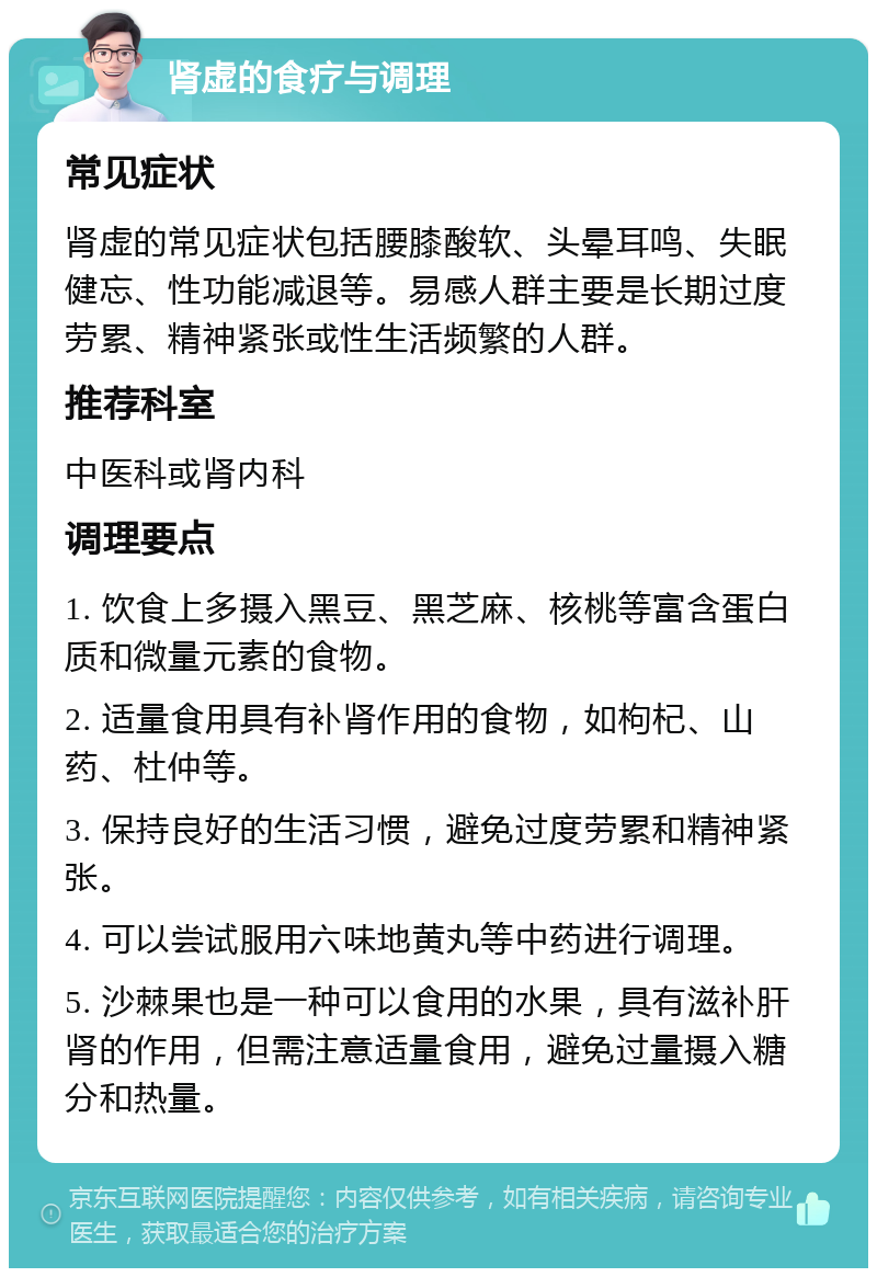 肾虚的食疗与调理 常见症状 肾虚的常见症状包括腰膝酸软、头晕耳鸣、失眠健忘、性功能减退等。易感人群主要是长期过度劳累、精神紧张或性生活频繁的人群。 推荐科室 中医科或肾内科 调理要点 1. 饮食上多摄入黑豆、黑芝麻、核桃等富含蛋白质和微量元素的食物。 2. 适量食用具有补肾作用的食物，如枸杞、山药、杜仲等。 3. 保持良好的生活习惯，避免过度劳累和精神紧张。 4. 可以尝试服用六味地黄丸等中药进行调理。 5. 沙棘果也是一种可以食用的水果，具有滋补肝肾的作用，但需注意适量食用，避免过量摄入糖分和热量。