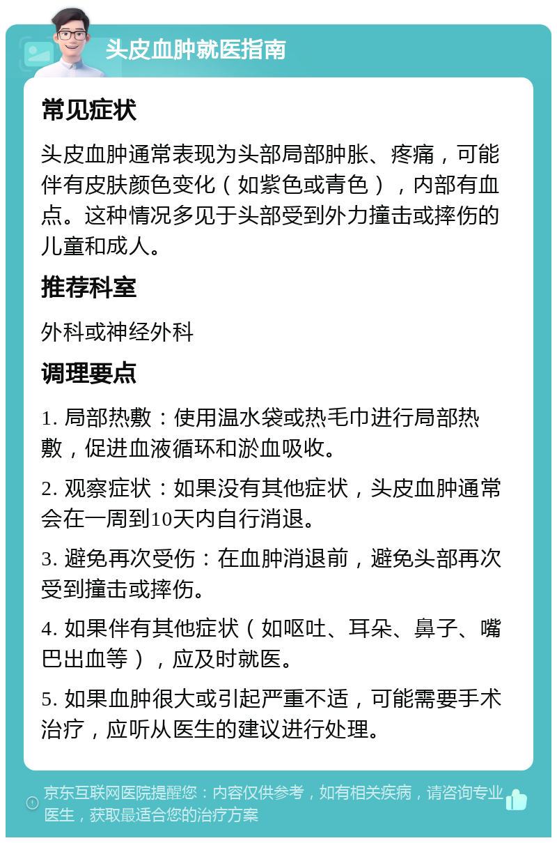 头皮血肿就医指南 常见症状 头皮血肿通常表现为头部局部肿胀、疼痛，可能伴有皮肤颜色变化（如紫色或青色），内部有血点。这种情况多见于头部受到外力撞击或摔伤的儿童和成人。 推荐科室 外科或神经外科 调理要点 1. 局部热敷：使用温水袋或热毛巾进行局部热敷，促进血液循环和淤血吸收。 2. 观察症状：如果没有其他症状，头皮血肿通常会在一周到10天内自行消退。 3. 避免再次受伤：在血肿消退前，避免头部再次受到撞击或摔伤。 4. 如果伴有其他症状（如呕吐、耳朵、鼻子、嘴巴出血等），应及时就医。 5. 如果血肿很大或引起严重不适，可能需要手术治疗，应听从医生的建议进行处理。