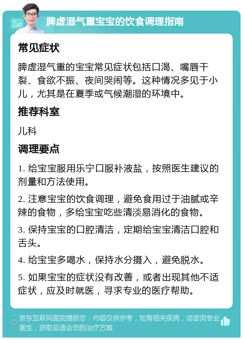 脾虚湿气重宝宝的饮食调理指南 常见症状 脾虚湿气重的宝宝常见症状包括口渴、嘴唇干裂、食欲不振、夜间哭闹等。这种情况多见于小儿，尤其是在夏季或气候潮湿的环境中。 推荐科室 儿科 调理要点 1. 给宝宝服用乐宁口服补液盐，按照医生建议的剂量和方法使用。 2. 注意宝宝的饮食调理，避免食用过于油腻或辛辣的食物，多给宝宝吃些清淡易消化的食物。 3. 保持宝宝的口腔清洁，定期给宝宝清洁口腔和舌头。 4. 给宝宝多喝水，保持水分摄入，避免脱水。 5. 如果宝宝的症状没有改善，或者出现其他不适症状，应及时就医，寻求专业的医疗帮助。