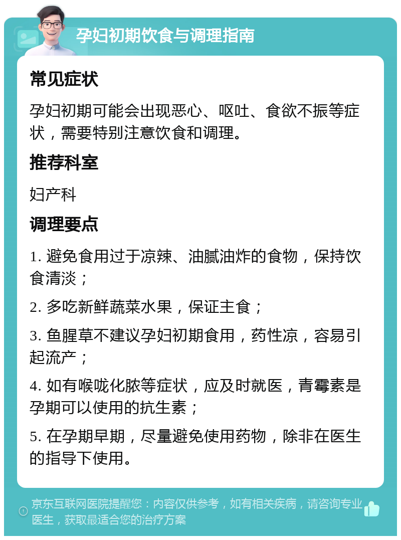 孕妇初期饮食与调理指南 常见症状 孕妇初期可能会出现恶心、呕吐、食欲不振等症状，需要特别注意饮食和调理。 推荐科室 妇产科 调理要点 1. 避免食用过于凉辣、油腻油炸的食物，保持饮食清淡； 2. 多吃新鲜蔬菜水果，保证主食； 3. 鱼腥草不建议孕妇初期食用，药性凉，容易引起流产； 4. 如有喉咙化脓等症状，应及时就医，青霉素是孕期可以使用的抗生素； 5. 在孕期早期，尽量避免使用药物，除非在医生的指导下使用。