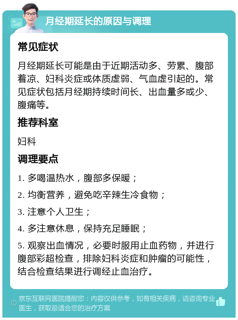 月经期延长的原因与调理 常见症状 月经期延长可能是由于近期活动多、劳累、腹部着凉、妇科炎症或体质虚弱、气血虚引起的。常见症状包括月经期持续时间长、出血量多或少、腹痛等。 推荐科室 妇科 调理要点 1. 多喝温热水，腹部多保暖； 2. 均衡营养，避免吃辛辣生冷食物； 3. 注意个人卫生； 4. 多注意休息，保持充足睡眠； 5. 观察出血情况，必要时服用止血药物，并进行腹部彩超检查，排除妇科炎症和肿瘤的可能性，结合检查结果进行调经止血治疗。