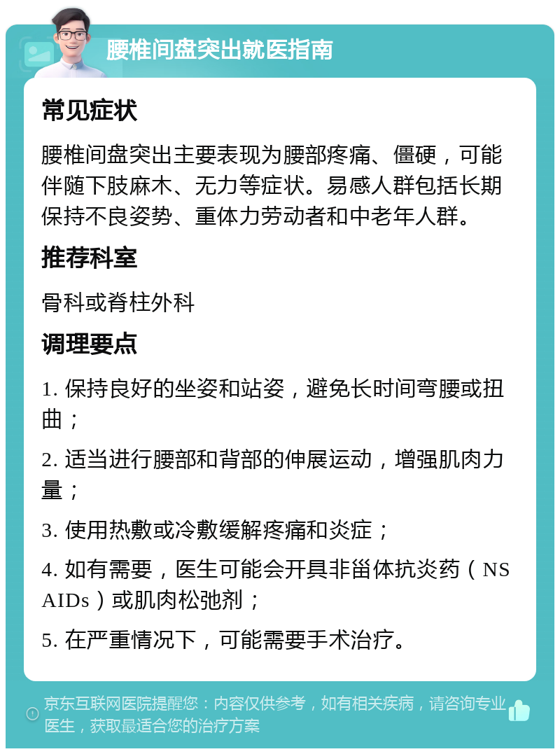 腰椎间盘突出就医指南 常见症状 腰椎间盘突出主要表现为腰部疼痛、僵硬，可能伴随下肢麻木、无力等症状。易感人群包括长期保持不良姿势、重体力劳动者和中老年人群。 推荐科室 骨科或脊柱外科 调理要点 1. 保持良好的坐姿和站姿，避免长时间弯腰或扭曲； 2. 适当进行腰部和背部的伸展运动，增强肌肉力量； 3. 使用热敷或冷敷缓解疼痛和炎症； 4. 如有需要，医生可能会开具非甾体抗炎药（NSAIDs）或肌肉松弛剂； 5. 在严重情况下，可能需要手术治疗。