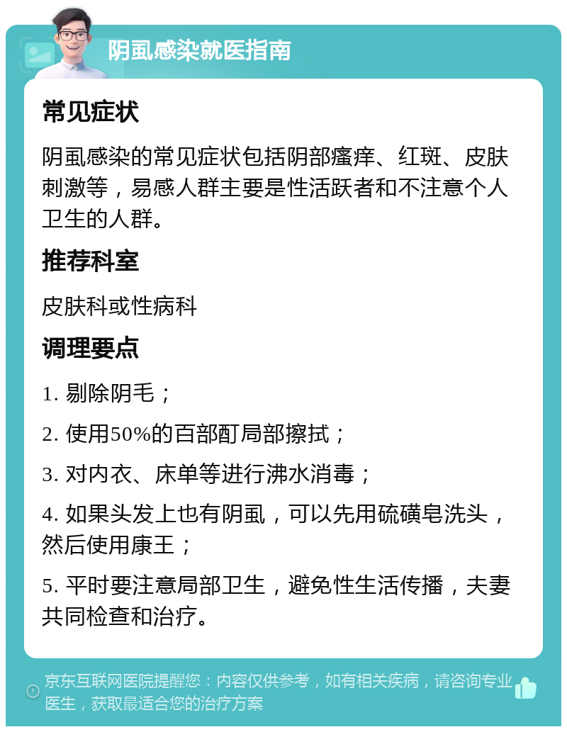 阴虱感染就医指南 常见症状 阴虱感染的常见症状包括阴部瘙痒、红斑、皮肤刺激等，易感人群主要是性活跃者和不注意个人卫生的人群。 推荐科室 皮肤科或性病科 调理要点 1. 剔除阴毛； 2. 使用50%的百部酊局部擦拭； 3. 对内衣、床单等进行沸水消毒； 4. 如果头发上也有阴虱，可以先用硫磺皂洗头，然后使用康王； 5. 平时要注意局部卫生，避免性生活传播，夫妻共同检查和治疗。