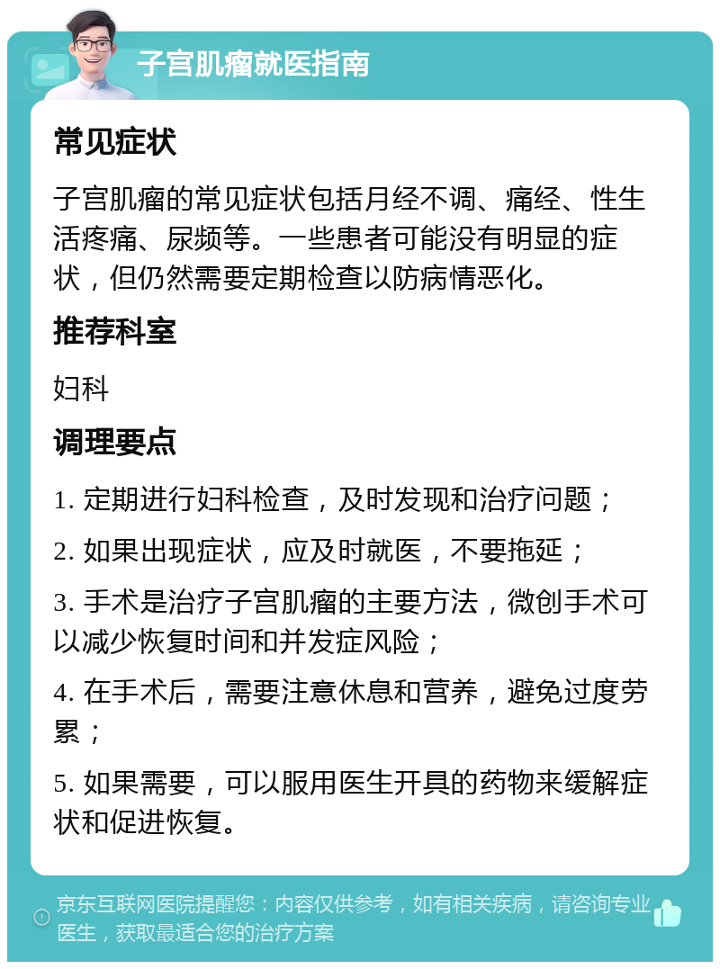 子宫肌瘤就医指南 常见症状 子宫肌瘤的常见症状包括月经不调、痛经、性生活疼痛、尿频等。一些患者可能没有明显的症状，但仍然需要定期检查以防病情恶化。 推荐科室 妇科 调理要点 1. 定期进行妇科检查，及时发现和治疗问题； 2. 如果出现症状，应及时就医，不要拖延； 3. 手术是治疗子宫肌瘤的主要方法，微创手术可以减少恢复时间和并发症风险； 4. 在手术后，需要注意休息和营养，避免过度劳累； 5. 如果需要，可以服用医生开具的药物来缓解症状和促进恢复。