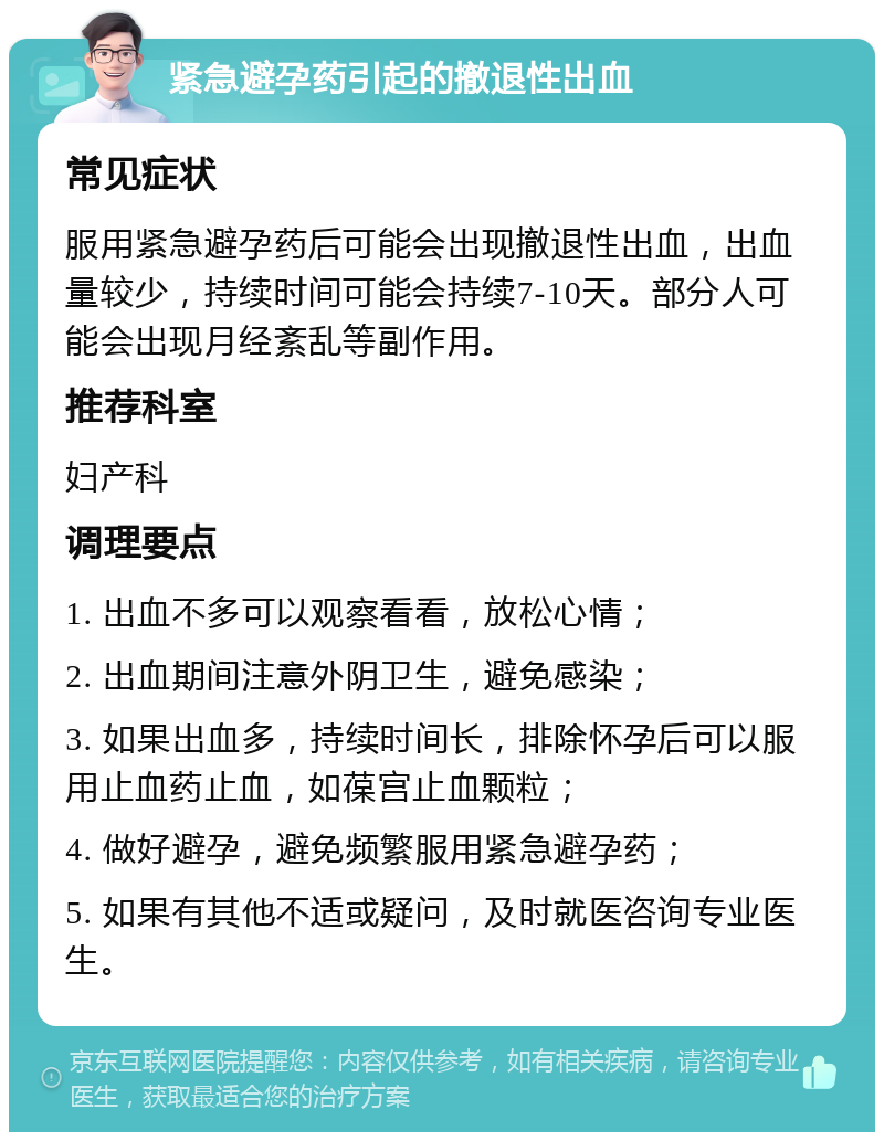 紧急避孕药引起的撤退性出血 常见症状 服用紧急避孕药后可能会出现撤退性出血，出血量较少，持续时间可能会持续7-10天。部分人可能会出现月经紊乱等副作用。 推荐科室 妇产科 调理要点 1. 出血不多可以观察看看，放松心情； 2. 出血期间注意外阴卫生，避免感染； 3. 如果出血多，持续时间长，排除怀孕后可以服用止血药止血，如葆宫止血颗粒； 4. 做好避孕，避免频繁服用紧急避孕药； 5. 如果有其他不适或疑问，及时就医咨询专业医生。