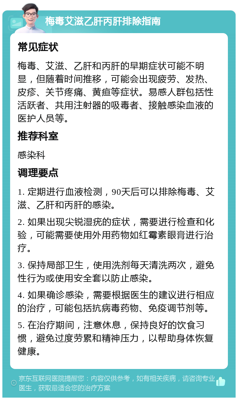 梅毒艾滋乙肝丙肝排除指南 常见症状 梅毒、艾滋、乙肝和丙肝的早期症状可能不明显，但随着时间推移，可能会出现疲劳、发热、皮疹、关节疼痛、黄疸等症状。易感人群包括性活跃者、共用注射器的吸毒者、接触感染血液的医护人员等。 推荐科室 感染科 调理要点 1. 定期进行血液检测，90天后可以排除梅毒、艾滋、乙肝和丙肝的感染。 2. 如果出现尖锐湿疣的症状，需要进行检查和化验，可能需要使用外用药物如红霉素眼膏进行治疗。 3. 保持局部卫生，使用洗剂每天清洗两次，避免性行为或使用安全套以防止感染。 4. 如果确诊感染，需要根据医生的建议进行相应的治疗，可能包括抗病毒药物、免疫调节剂等。 5. 在治疗期间，注意休息，保持良好的饮食习惯，避免过度劳累和精神压力，以帮助身体恢复健康。