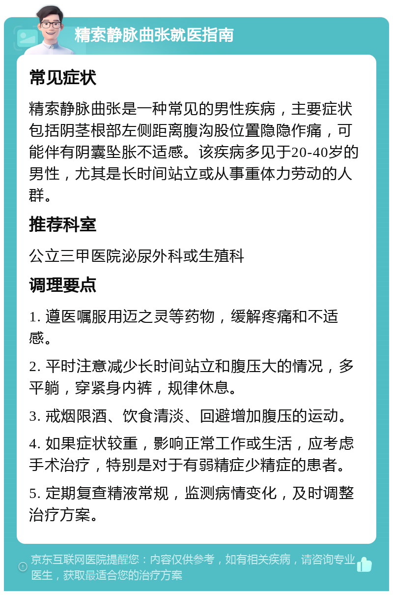 精索静脉曲张就医指南 常见症状 精索静脉曲张是一种常见的男性疾病，主要症状包括阴茎根部左侧距离腹沟股位置隐隐作痛，可能伴有阴囊坠胀不适感。该疾病多见于20-40岁的男性，尤其是长时间站立或从事重体力劳动的人群。 推荐科室 公立三甲医院泌尿外科或生殖科 调理要点 1. 遵医嘱服用迈之灵等药物，缓解疼痛和不适感。 2. 平时注意减少长时间站立和腹压大的情况，多平躺，穿紧身内裤，规律休息。 3. 戒烟限酒、饮食清淡、回避增加腹压的运动。 4. 如果症状较重，影响正常工作或生活，应考虑手术治疗，特别是对于有弱精症少精症的患者。 5. 定期复查精液常规，监测病情变化，及时调整治疗方案。