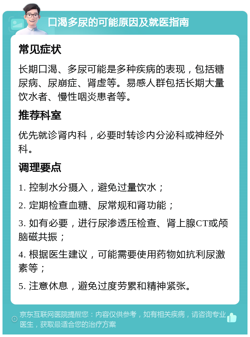 口渴多尿的可能原因及就医指南 常见症状 长期口渴、多尿可能是多种疾病的表现，包括糖尿病、尿崩症、肾虚等。易感人群包括长期大量饮水者、慢性咽炎患者等。 推荐科室 优先就诊肾内科，必要时转诊内分泌科或神经外科。 调理要点 1. 控制水分摄入，避免过量饮水； 2. 定期检查血糖、尿常规和肾功能； 3. 如有必要，进行尿渗透压检查、肾上腺CT或颅脑磁共振； 4. 根据医生建议，可能需要使用药物如抗利尿激素等； 5. 注意休息，避免过度劳累和精神紧张。