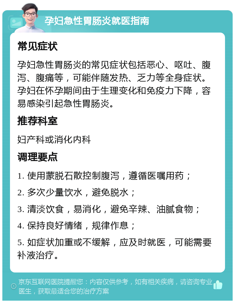 孕妇急性胃肠炎就医指南 常见症状 孕妇急性胃肠炎的常见症状包括恶心、呕吐、腹泻、腹痛等，可能伴随发热、乏力等全身症状。孕妇在怀孕期间由于生理变化和免疫力下降，容易感染引起急性胃肠炎。 推荐科室 妇产科或消化内科 调理要点 1. 使用蒙脱石散控制腹泻，遵循医嘱用药； 2. 多次少量饮水，避免脱水； 3. 清淡饮食，易消化，避免辛辣、油腻食物； 4. 保持良好情绪，规律作息； 5. 如症状加重或不缓解，应及时就医，可能需要补液治疗。