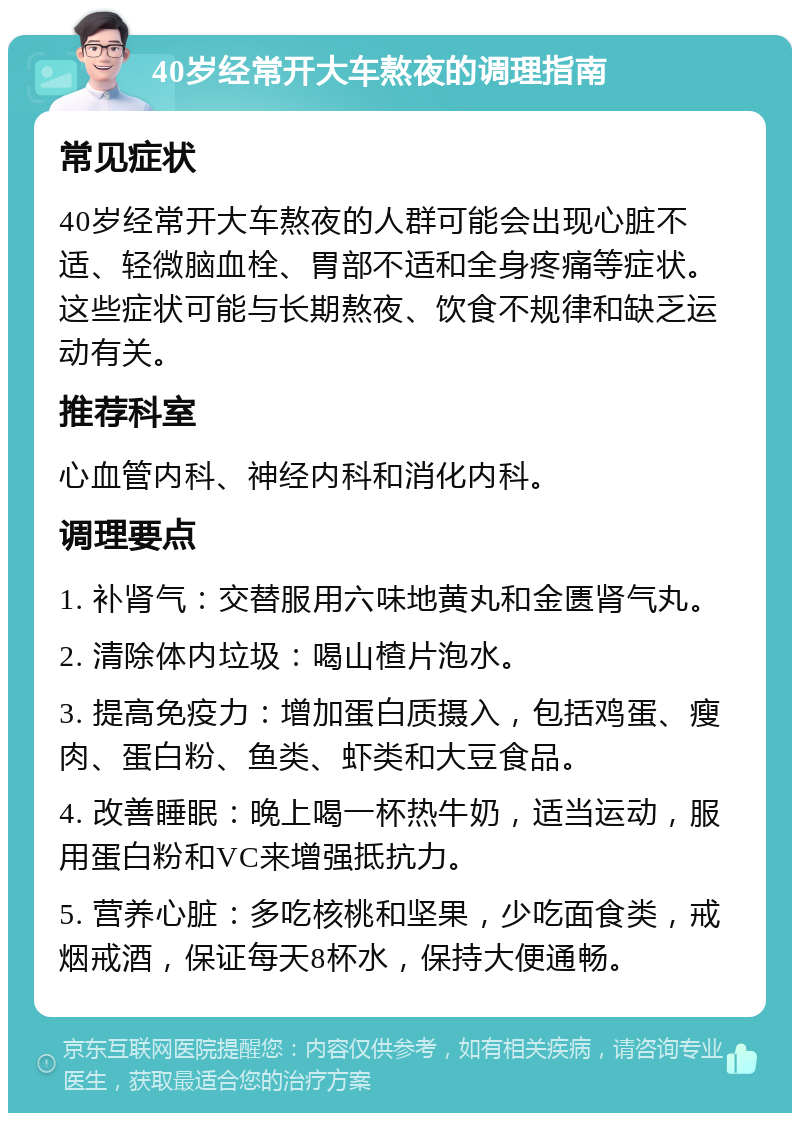 40岁经常开大车熬夜的调理指南 常见症状 40岁经常开大车熬夜的人群可能会出现心脏不适、轻微脑血栓、胃部不适和全身疼痛等症状。这些症状可能与长期熬夜、饮食不规律和缺乏运动有关。 推荐科室 心血管内科、神经内科和消化内科。 调理要点 1. 补肾气：交替服用六味地黄丸和金匮肾气丸。 2. 清除体内垃圾：喝山楂片泡水。 3. 提高免疫力：增加蛋白质摄入，包括鸡蛋、瘦肉、蛋白粉、鱼类、虾类和大豆食品。 4. 改善睡眠：晚上喝一杯热牛奶，适当运动，服用蛋白粉和VC来增强抵抗力。 5. 营养心脏：多吃核桃和坚果，少吃面食类，戒烟戒酒，保证每天8杯水，保持大便通畅。