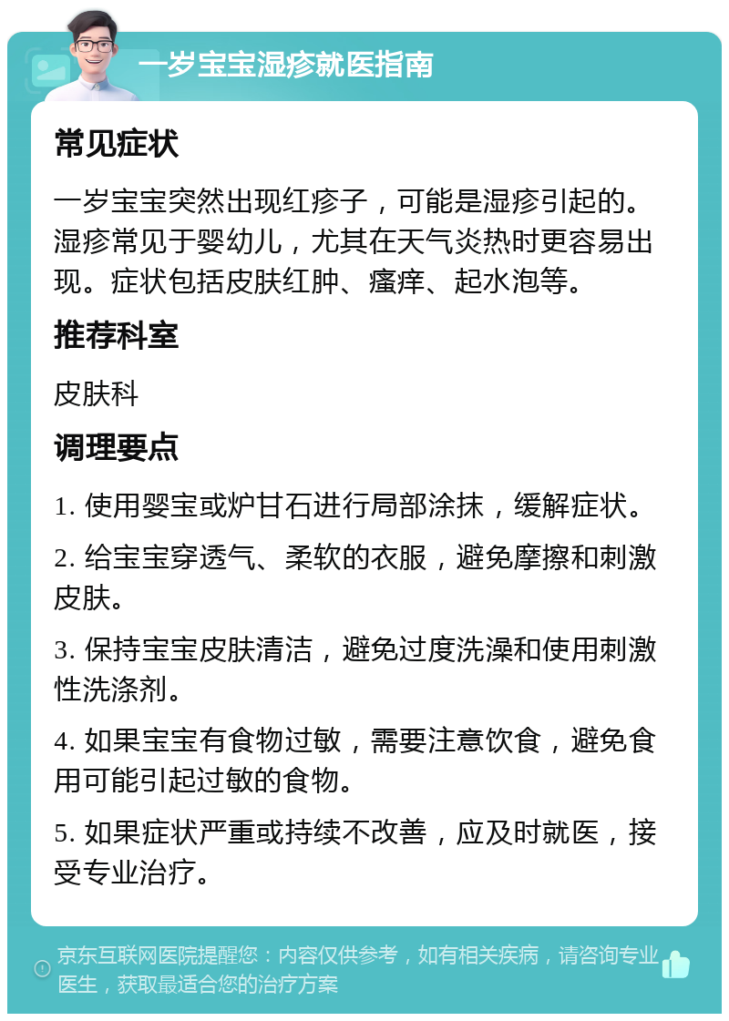 一岁宝宝湿疹就医指南 常见症状 一岁宝宝突然出现红疹子，可能是湿疹引起的。湿疹常见于婴幼儿，尤其在天气炎热时更容易出现。症状包括皮肤红肿、瘙痒、起水泡等。 推荐科室 皮肤科 调理要点 1. 使用婴宝或炉甘石进行局部涂抹，缓解症状。 2. 给宝宝穿透气、柔软的衣服，避免摩擦和刺激皮肤。 3. 保持宝宝皮肤清洁，避免过度洗澡和使用刺激性洗涤剂。 4. 如果宝宝有食物过敏，需要注意饮食，避免食用可能引起过敏的食物。 5. 如果症状严重或持续不改善，应及时就医，接受专业治疗。