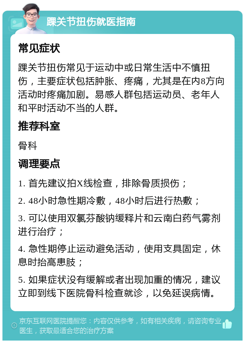 踝关节扭伤就医指南 常见症状 踝关节扭伤常见于运动中或日常生活中不慎扭伤，主要症状包括肿胀、疼痛，尤其是在内8方向活动时疼痛加剧。易感人群包括运动员、老年人和平时活动不当的人群。 推荐科室 骨科 调理要点 1. 首先建议拍X线检查，排除骨质损伤； 2. 48小时急性期冷敷，48小时后进行热敷； 3. 可以使用双氯芬酸钠缓释片和云南白药气雾剂进行治疗； 4. 急性期停止运动避免活动，使用支具固定，休息时抬高患肢； 5. 如果症状没有缓解或者出现加重的情况，建议立即到线下医院骨科检查就诊，以免延误病情。