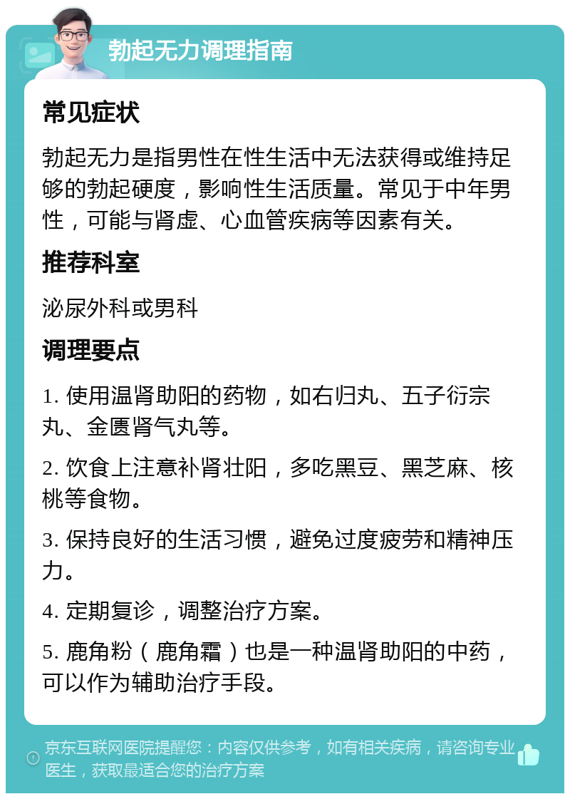 勃起无力调理指南 常见症状 勃起无力是指男性在性生活中无法获得或维持足够的勃起硬度，影响性生活质量。常见于中年男性，可能与肾虚、心血管疾病等因素有关。 推荐科室 泌尿外科或男科 调理要点 1. 使用温肾助阳的药物，如右归丸、五子衍宗丸、金匮肾气丸等。 2. 饮食上注意补肾壮阳，多吃黑豆、黑芝麻、核桃等食物。 3. 保持良好的生活习惯，避免过度疲劳和精神压力。 4. 定期复诊，调整治疗方案。 5. 鹿角粉（鹿角霜）也是一种温肾助阳的中药，可以作为辅助治疗手段。