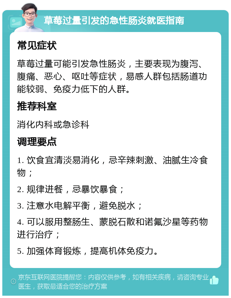 草莓过量引发的急性肠炎就医指南 常见症状 草莓过量可能引发急性肠炎，主要表现为腹泻、腹痛、恶心、呕吐等症状，易感人群包括肠道功能较弱、免疫力低下的人群。 推荐科室 消化内科或急诊科 调理要点 1. 饮食宜清淡易消化，忌辛辣刺激、油腻生冷食物； 2. 规律进餐，忌暴饮暴食； 3. 注意水电解平衡，避免脱水； 4. 可以服用整肠生、蒙脱石散和诺氟沙星等药物进行治疗； 5. 加强体育锻炼，提高机体免疫力。