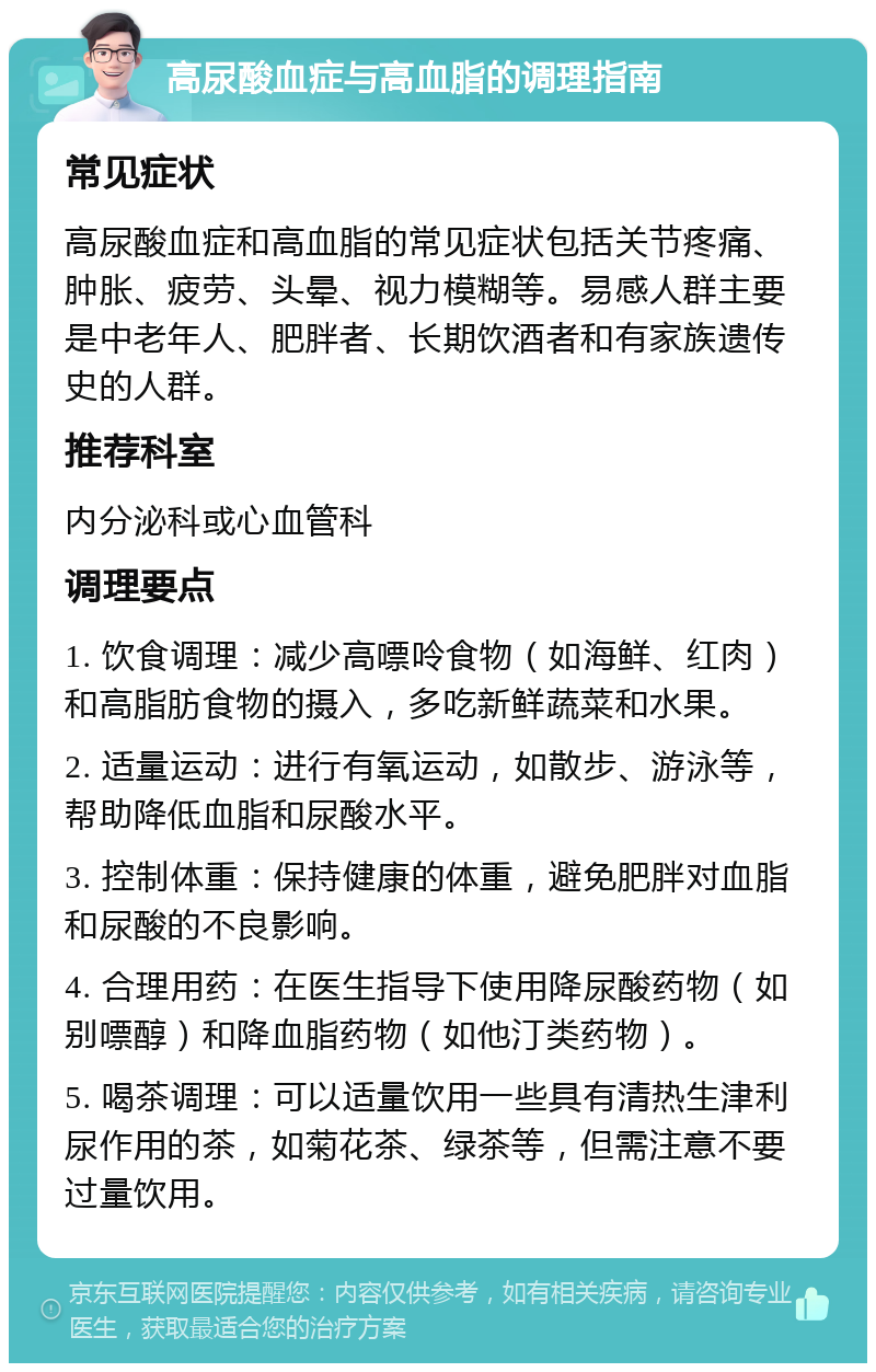 高尿酸血症与高血脂的调理指南 常见症状 高尿酸血症和高血脂的常见症状包括关节疼痛、肿胀、疲劳、头晕、视力模糊等。易感人群主要是中老年人、肥胖者、长期饮酒者和有家族遗传史的人群。 推荐科室 内分泌科或心血管科 调理要点 1. 饮食调理：减少高嘌呤食物（如海鲜、红肉）和高脂肪食物的摄入，多吃新鲜蔬菜和水果。 2. 适量运动：进行有氧运动，如散步、游泳等，帮助降低血脂和尿酸水平。 3. 控制体重：保持健康的体重，避免肥胖对血脂和尿酸的不良影响。 4. 合理用药：在医生指导下使用降尿酸药物（如别嘌醇）和降血脂药物（如他汀类药物）。 5. 喝茶调理：可以适量饮用一些具有清热生津利尿作用的茶，如菊花茶、绿茶等，但需注意不要过量饮用。