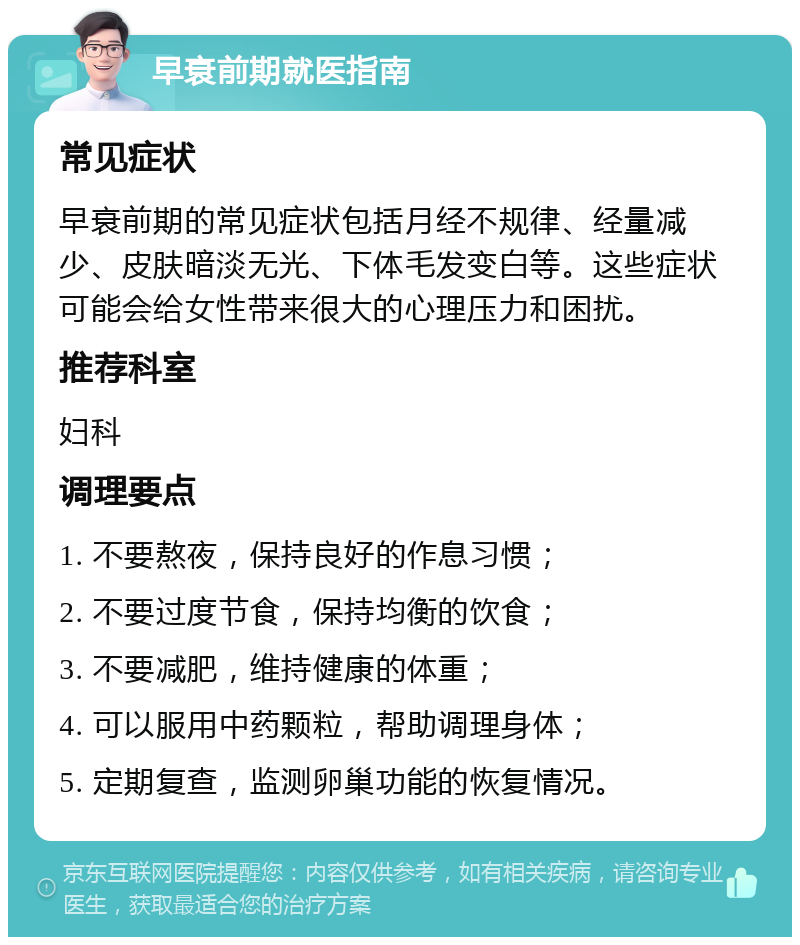 早衰前期就医指南 常见症状 早衰前期的常见症状包括月经不规律、经量减少、皮肤暗淡无光、下体毛发变白等。这些症状可能会给女性带来很大的心理压力和困扰。 推荐科室 妇科 调理要点 1. 不要熬夜，保持良好的作息习惯； 2. 不要过度节食，保持均衡的饮食； 3. 不要减肥，维持健康的体重； 4. 可以服用中药颗粒，帮助调理身体； 5. 定期复查，监测卵巢功能的恢复情况。