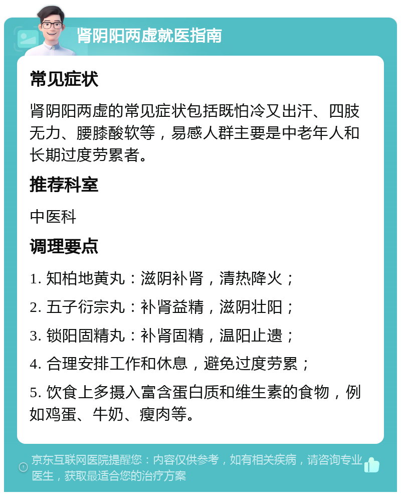 肾阴阳两虚就医指南 常见症状 肾阴阳两虚的常见症状包括既怕冷又出汗、四肢无力、腰膝酸软等，易感人群主要是中老年人和长期过度劳累者。 推荐科室 中医科 调理要点 1. 知柏地黄丸：滋阴补肾，清热降火； 2. 五子衍宗丸：补肾益精，滋阴壮阳； 3. 锁阳固精丸：补肾固精，温阳止遗； 4. 合理安排工作和休息，避免过度劳累； 5. 饮食上多摄入富含蛋白质和维生素的食物，例如鸡蛋、牛奶、瘦肉等。