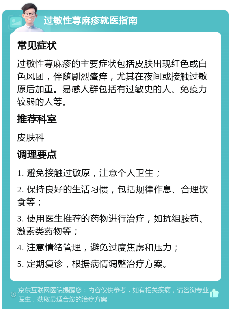 过敏性荨麻疹就医指南 常见症状 过敏性荨麻疹的主要症状包括皮肤出现红色或白色风团，伴随剧烈瘙痒，尤其在夜间或接触过敏原后加重。易感人群包括有过敏史的人、免疫力较弱的人等。 推荐科室 皮肤科 调理要点 1. 避免接触过敏原，注意个人卫生； 2. 保持良好的生活习惯，包括规律作息、合理饮食等； 3. 使用医生推荐的药物进行治疗，如抗组胺药、激素类药物等； 4. 注意情绪管理，避免过度焦虑和压力； 5. 定期复诊，根据病情调整治疗方案。