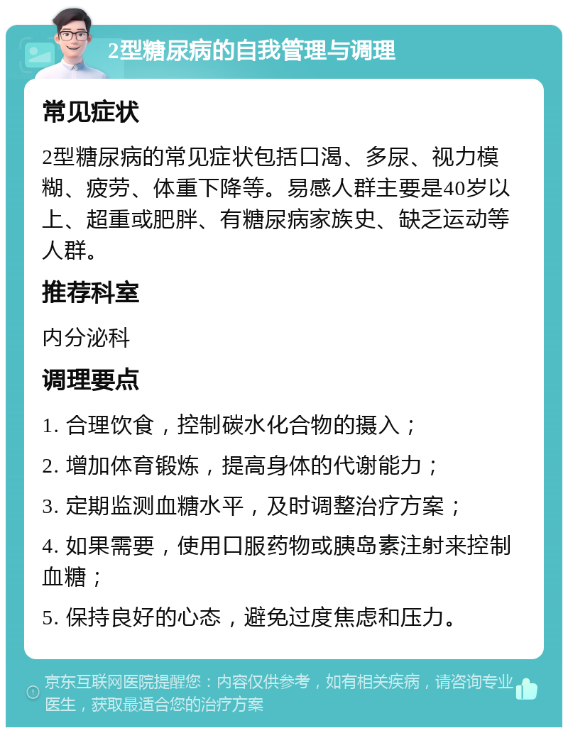 2型糖尿病的自我管理与调理 常见症状 2型糖尿病的常见症状包括口渴、多尿、视力模糊、疲劳、体重下降等。易感人群主要是40岁以上、超重或肥胖、有糖尿病家族史、缺乏运动等人群。 推荐科室 内分泌科 调理要点 1. 合理饮食，控制碳水化合物的摄入； 2. 增加体育锻炼，提高身体的代谢能力； 3. 定期监测血糖水平，及时调整治疗方案； 4. 如果需要，使用口服药物或胰岛素注射来控制血糖； 5. 保持良好的心态，避免过度焦虑和压力。