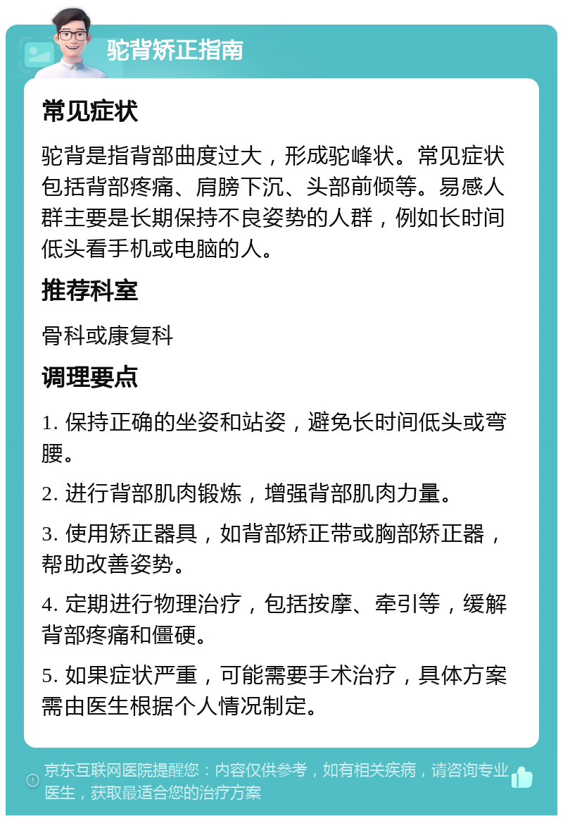 驼背矫正指南 常见症状 驼背是指背部曲度过大，形成驼峰状。常见症状包括背部疼痛、肩膀下沉、头部前倾等。易感人群主要是长期保持不良姿势的人群，例如长时间低头看手机或电脑的人。 推荐科室 骨科或康复科 调理要点 1. 保持正确的坐姿和站姿，避免长时间低头或弯腰。 2. 进行背部肌肉锻炼，增强背部肌肉力量。 3. 使用矫正器具，如背部矫正带或胸部矫正器，帮助改善姿势。 4. 定期进行物理治疗，包括按摩、牵引等，缓解背部疼痛和僵硬。 5. 如果症状严重，可能需要手术治疗，具体方案需由医生根据个人情况制定。