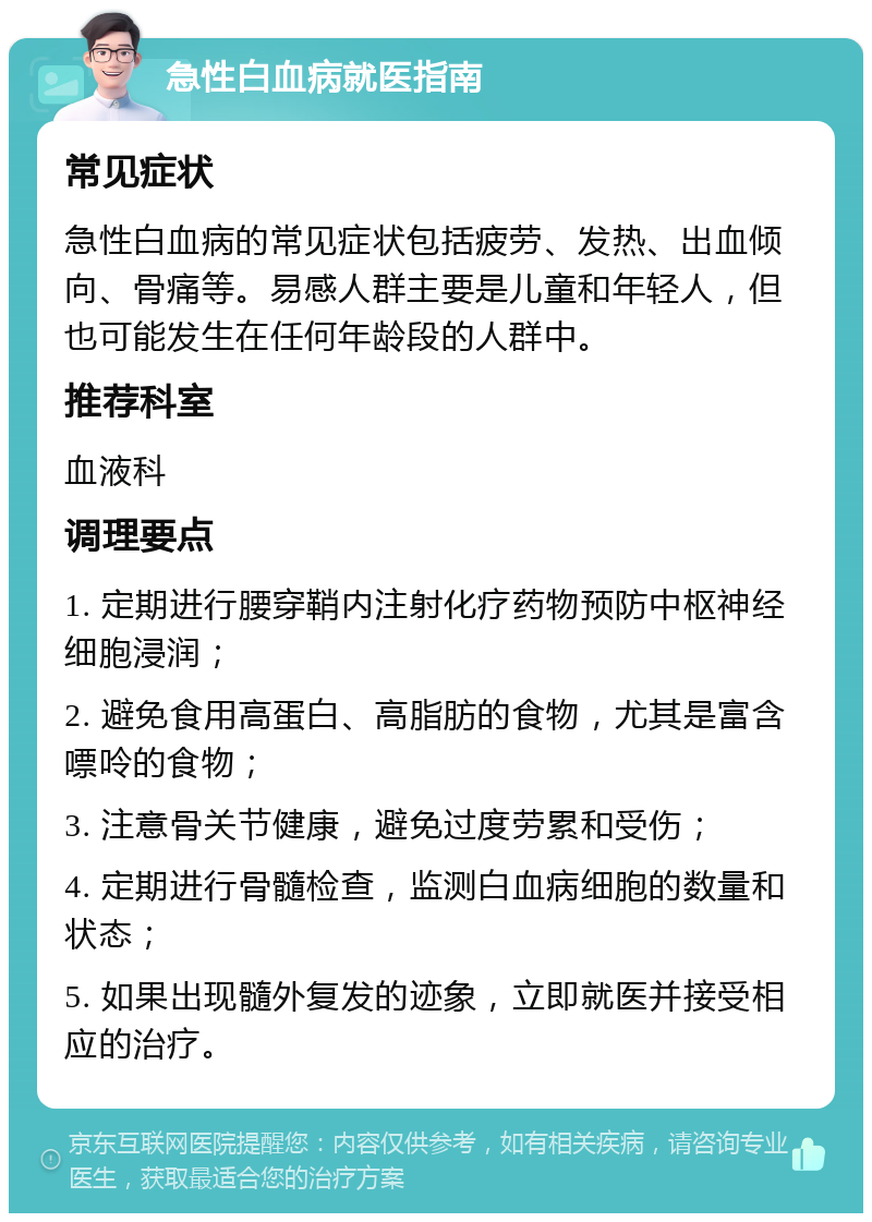 急性白血病就医指南 常见症状 急性白血病的常见症状包括疲劳、发热、出血倾向、骨痛等。易感人群主要是儿童和年轻人，但也可能发生在任何年龄段的人群中。 推荐科室 血液科 调理要点 1. 定期进行腰穿鞘内注射化疗药物预防中枢神经细胞浸润； 2. 避免食用高蛋白、高脂肪的食物，尤其是富含嘌呤的食物； 3. 注意骨关节健康，避免过度劳累和受伤； 4. 定期进行骨髓检查，监测白血病细胞的数量和状态； 5. 如果出现髓外复发的迹象，立即就医并接受相应的治疗。