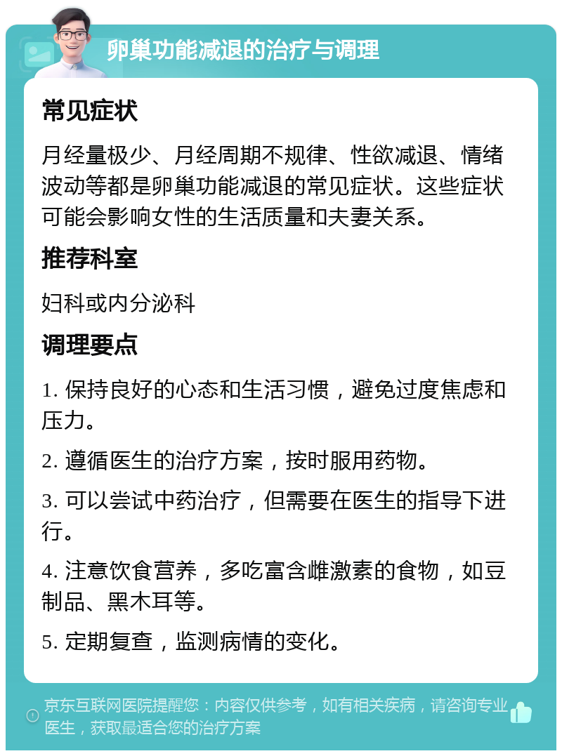 卵巢功能减退的治疗与调理 常见症状 月经量极少、月经周期不规律、性欲减退、情绪波动等都是卵巢功能减退的常见症状。这些症状可能会影响女性的生活质量和夫妻关系。 推荐科室 妇科或内分泌科 调理要点 1. 保持良好的心态和生活习惯，避免过度焦虑和压力。 2. 遵循医生的治疗方案，按时服用药物。 3. 可以尝试中药治疗，但需要在医生的指导下进行。 4. 注意饮食营养，多吃富含雌激素的食物，如豆制品、黑木耳等。 5. 定期复查，监测病情的变化。