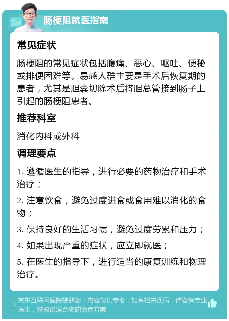 肠梗阻就医指南 常见症状 肠梗阻的常见症状包括腹痛、恶心、呕吐、便秘或排便困难等。易感人群主要是手术后恢复期的患者，尤其是胆囊切除术后将胆总管接到肠子上引起的肠梗阻患者。 推荐科室 消化内科或外科 调理要点 1. 遵循医生的指导，进行必要的药物治疗和手术治疗； 2. 注意饮食，避免过度进食或食用难以消化的食物； 3. 保持良好的生活习惯，避免过度劳累和压力； 4. 如果出现严重的症状，应立即就医； 5. 在医生的指导下，进行适当的康复训练和物理治疗。