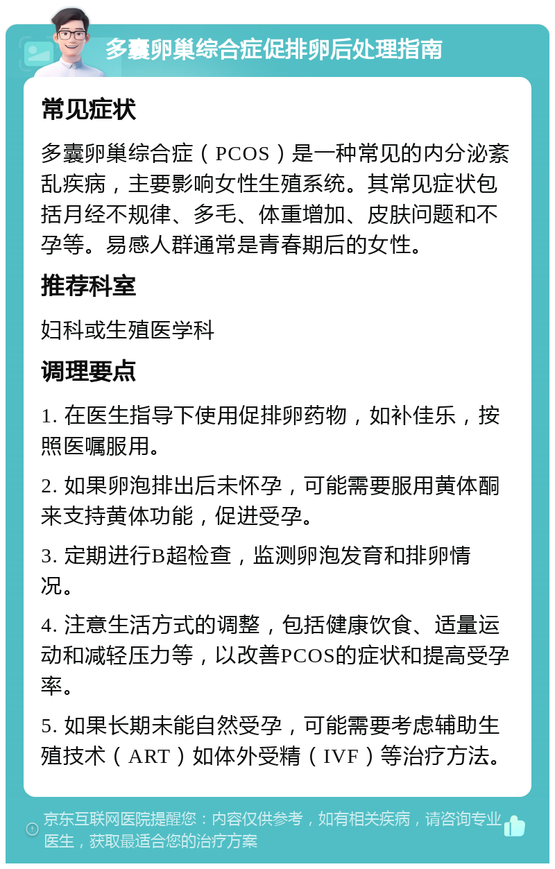 多囊卵巢综合症促排卵后处理指南 常见症状 多囊卵巢综合症（PCOS）是一种常见的内分泌紊乱疾病，主要影响女性生殖系统。其常见症状包括月经不规律、多毛、体重增加、皮肤问题和不孕等。易感人群通常是青春期后的女性。 推荐科室 妇科或生殖医学科 调理要点 1. 在医生指导下使用促排卵药物，如补佳乐，按照医嘱服用。 2. 如果卵泡排出后未怀孕，可能需要服用黄体酮来支持黄体功能，促进受孕。 3. 定期进行B超检查，监测卵泡发育和排卵情况。 4. 注意生活方式的调整，包括健康饮食、适量运动和减轻压力等，以改善PCOS的症状和提高受孕率。 5. 如果长期未能自然受孕，可能需要考虑辅助生殖技术（ART）如体外受精（IVF）等治疗方法。