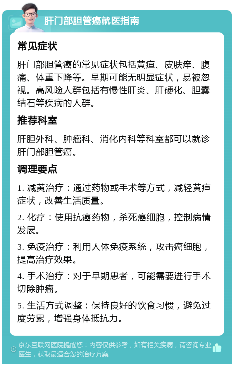 肝门部胆管癌就医指南 常见症状 肝门部胆管癌的常见症状包括黄疸、皮肤痒、腹痛、体重下降等。早期可能无明显症状，易被忽视。高风险人群包括有慢性肝炎、肝硬化、胆囊结石等疾病的人群。 推荐科室 肝胆外科、肿瘤科、消化内科等科室都可以就诊肝门部胆管癌。 调理要点 1. 减黄治疗：通过药物或手术等方式，减轻黄疸症状，改善生活质量。 2. 化疗：使用抗癌药物，杀死癌细胞，控制病情发展。 3. 免疫治疗：利用人体免疫系统，攻击癌细胞，提高治疗效果。 4. 手术治疗：对于早期患者，可能需要进行手术切除肿瘤。 5. 生活方式调整：保持良好的饮食习惯，避免过度劳累，增强身体抵抗力。