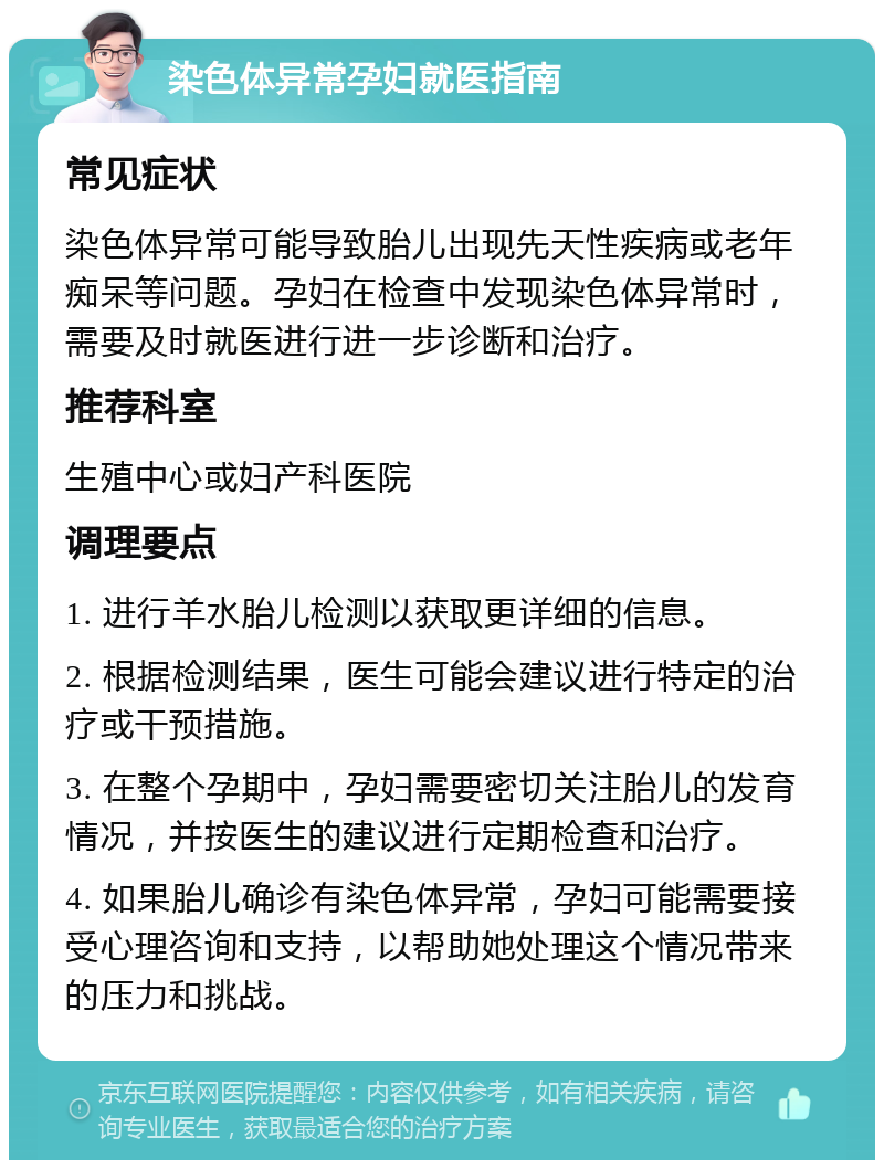 染色体异常孕妇就医指南 常见症状 染色体异常可能导致胎儿出现先天性疾病或老年痴呆等问题。孕妇在检查中发现染色体异常时，需要及时就医进行进一步诊断和治疗。 推荐科室 生殖中心或妇产科医院 调理要点 1. 进行羊水胎儿检测以获取更详细的信息。 2. 根据检测结果，医生可能会建议进行特定的治疗或干预措施。 3. 在整个孕期中，孕妇需要密切关注胎儿的发育情况，并按医生的建议进行定期检查和治疗。 4. 如果胎儿确诊有染色体异常，孕妇可能需要接受心理咨询和支持，以帮助她处理这个情况带来的压力和挑战。