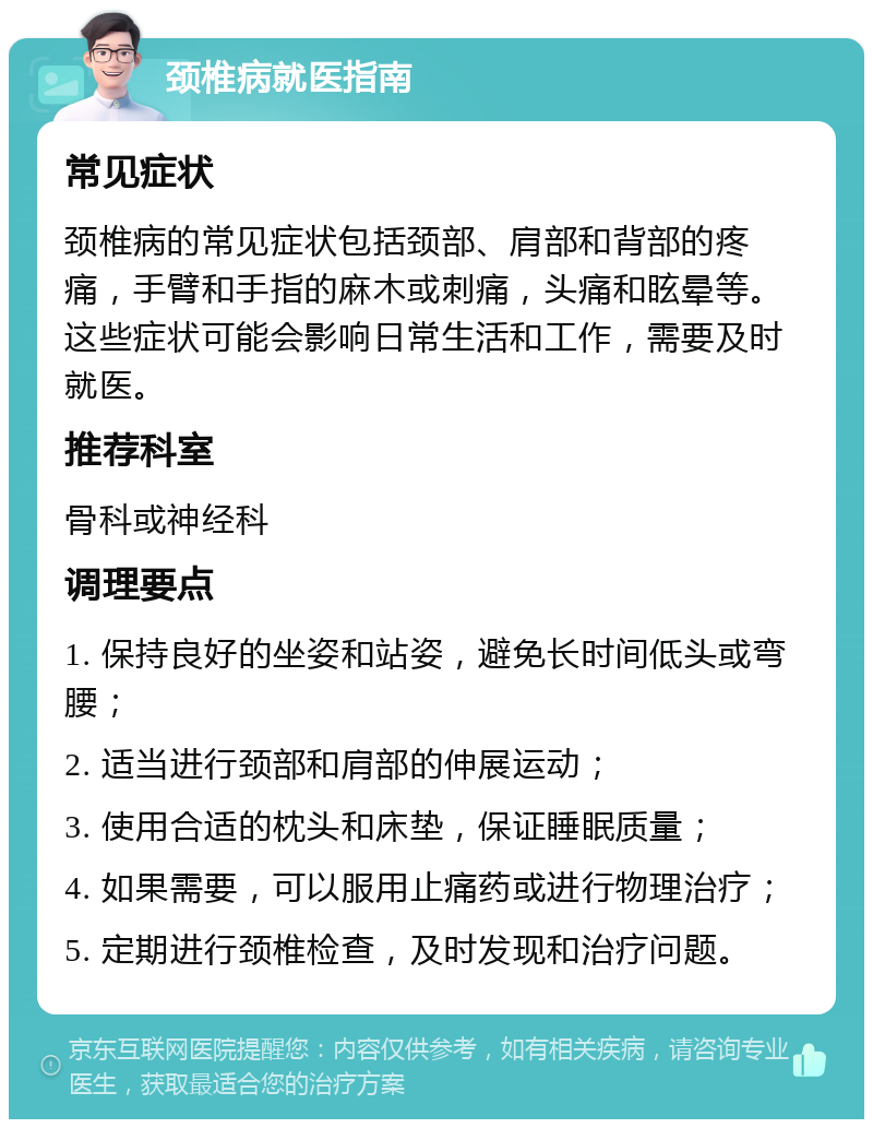 颈椎病就医指南 常见症状 颈椎病的常见症状包括颈部、肩部和背部的疼痛，手臂和手指的麻木或刺痛，头痛和眩晕等。这些症状可能会影响日常生活和工作，需要及时就医。 推荐科室 骨科或神经科 调理要点 1. 保持良好的坐姿和站姿，避免长时间低头或弯腰； 2. 适当进行颈部和肩部的伸展运动； 3. 使用合适的枕头和床垫，保证睡眠质量； 4. 如果需要，可以服用止痛药或进行物理治疗； 5. 定期进行颈椎检查，及时发现和治疗问题。