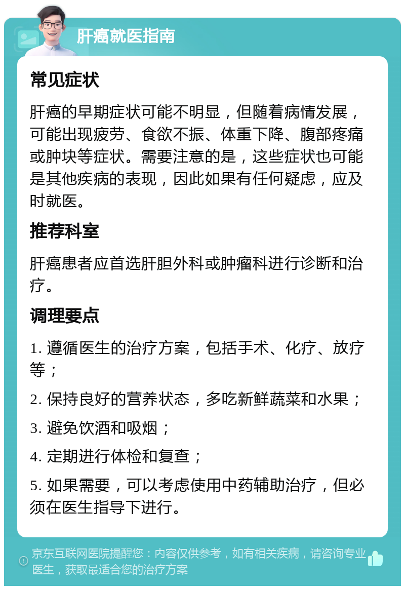 肝癌就医指南 常见症状 肝癌的早期症状可能不明显，但随着病情发展，可能出现疲劳、食欲不振、体重下降、腹部疼痛或肿块等症状。需要注意的是，这些症状也可能是其他疾病的表现，因此如果有任何疑虑，应及时就医。 推荐科室 肝癌患者应首选肝胆外科或肿瘤科进行诊断和治疗。 调理要点 1. 遵循医生的治疗方案，包括手术、化疗、放疗等； 2. 保持良好的营养状态，多吃新鲜蔬菜和水果； 3. 避免饮酒和吸烟； 4. 定期进行体检和复查； 5. 如果需要，可以考虑使用中药辅助治疗，但必须在医生指导下进行。