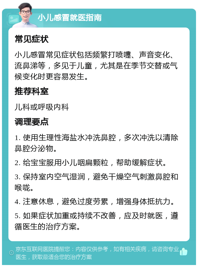 小儿感冒就医指南 常见症状 小儿感冒常见症状包括频繁打喷嚏、声音变化、流鼻涕等，多见于儿童，尤其是在季节交替或气候变化时更容易发生。 推荐科室 儿科或呼吸内科 调理要点 1. 使用生理性海盐水冲洗鼻腔，多次冲洗以清除鼻腔分泌物。 2. 给宝宝服用小儿咽扁颗粒，帮助缓解症状。 3. 保持室内空气湿润，避免干燥空气刺激鼻腔和喉咙。 4. 注意休息，避免过度劳累，增强身体抵抗力。 5. 如果症状加重或持续不改善，应及时就医，遵循医生的治疗方案。