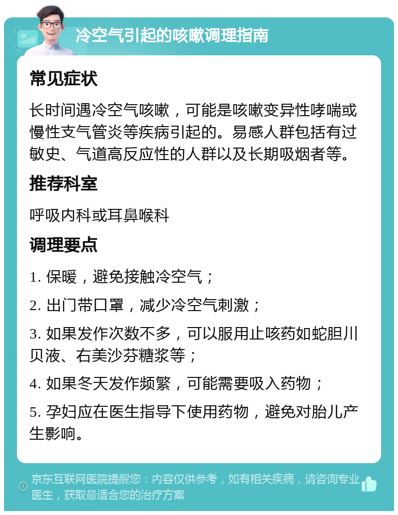 冷空气引起的咳嗽调理指南 常见症状 长时间遇冷空气咳嗽，可能是咳嗽变异性哮喘或慢性支气管炎等疾病引起的。易感人群包括有过敏史、气道高反应性的人群以及长期吸烟者等。 推荐科室 呼吸内科或耳鼻喉科 调理要点 1. 保暖，避免接触冷空气； 2. 出门带口罩，减少冷空气刺激； 3. 如果发作次数不多，可以服用止咳药如蛇胆川贝液、右美沙芬糖浆等； 4. 如果冬天发作频繁，可能需要吸入药物； 5. 孕妇应在医生指导下使用药物，避免对胎儿产生影响。