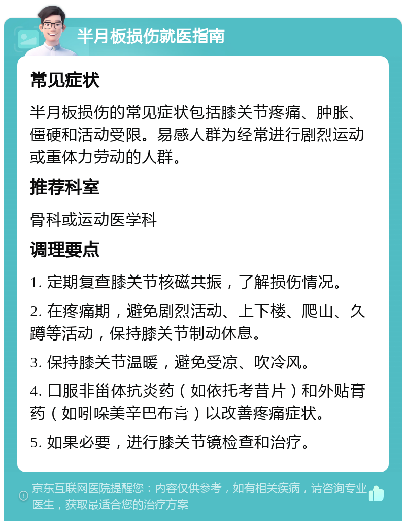 半月板损伤就医指南 常见症状 半月板损伤的常见症状包括膝关节疼痛、肿胀、僵硬和活动受限。易感人群为经常进行剧烈运动或重体力劳动的人群。 推荐科室 骨科或运动医学科 调理要点 1. 定期复查膝关节核磁共振，了解损伤情况。 2. 在疼痛期，避免剧烈活动、上下楼、爬山、久蹲等活动，保持膝关节制动休息。 3. 保持膝关节温暖，避免受凉、吹冷风。 4. 口服非甾体抗炎药（如依托考昔片）和外贴膏药（如吲哚美辛巴布膏）以改善疼痛症状。 5. 如果必要，进行膝关节镜检查和治疗。