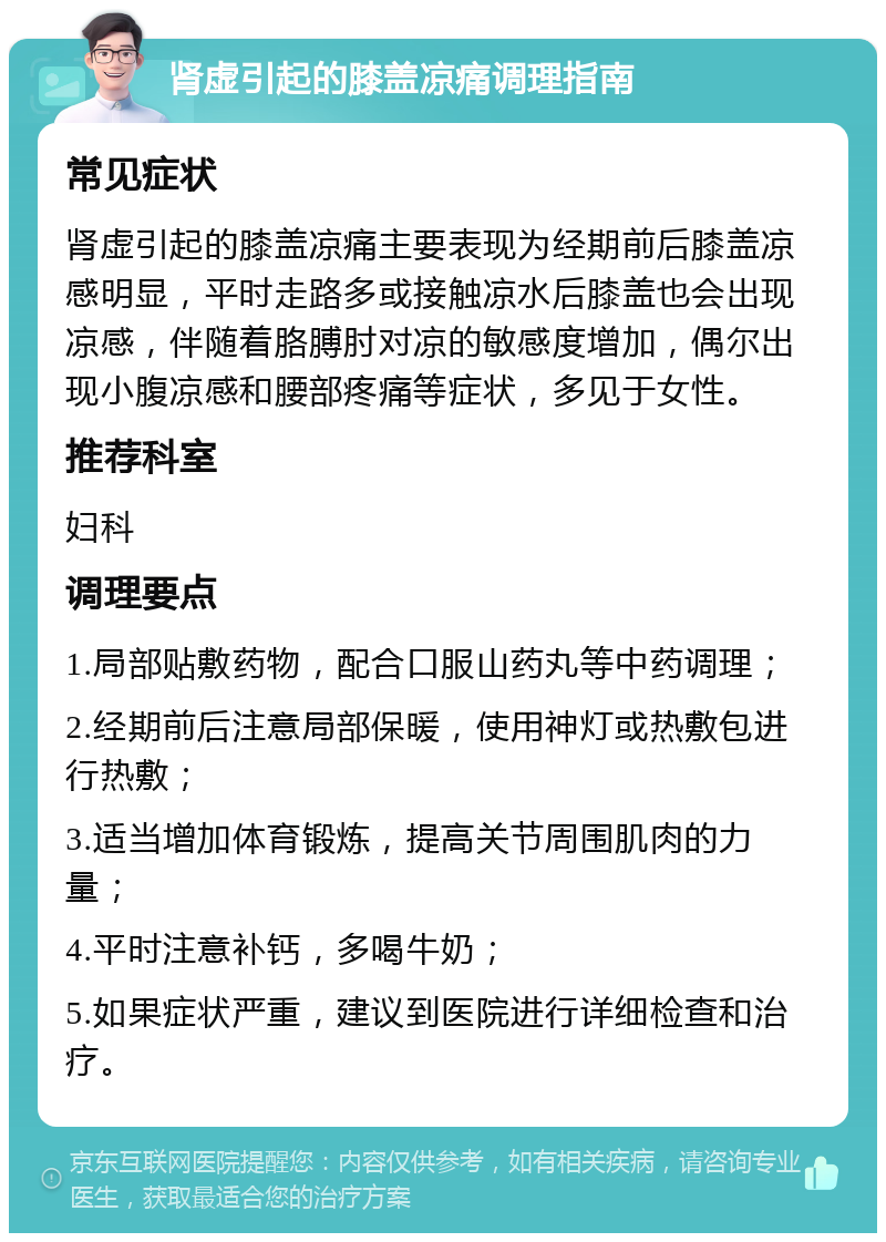 肾虚引起的膝盖凉痛调理指南 常见症状 肾虚引起的膝盖凉痛主要表现为经期前后膝盖凉感明显，平时走路多或接触凉水后膝盖也会出现凉感，伴随着胳膊肘对凉的敏感度增加，偶尔出现小腹凉感和腰部疼痛等症状，多见于女性。 推荐科室 妇科 调理要点 1.局部贴敷药物，配合口服山药丸等中药调理； 2.经期前后注意局部保暖，使用神灯或热敷包进行热敷； 3.适当增加体育锻炼，提高关节周围肌肉的力量； 4.平时注意补钙，多喝牛奶； 5.如果症状严重，建议到医院进行详细检查和治疗。