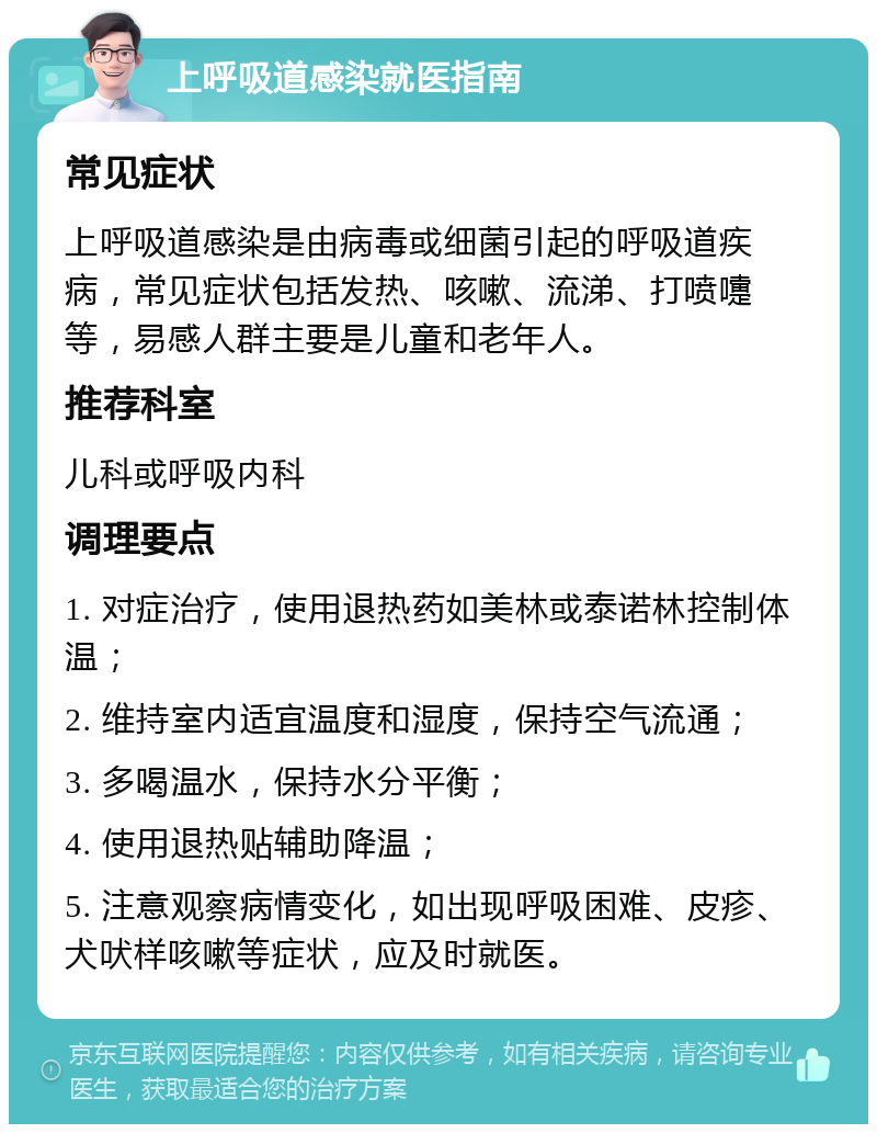 上呼吸道感染就医指南 常见症状 上呼吸道感染是由病毒或细菌引起的呼吸道疾病，常见症状包括发热、咳嗽、流涕、打喷嚏等，易感人群主要是儿童和老年人。 推荐科室 儿科或呼吸内科 调理要点 1. 对症治疗，使用退热药如美林或泰诺林控制体温； 2. 维持室内适宜温度和湿度，保持空气流通； 3. 多喝温水，保持水分平衡； 4. 使用退热贴辅助降温； 5. 注意观察病情变化，如出现呼吸困难、皮疹、犬吠样咳嗽等症状，应及时就医。