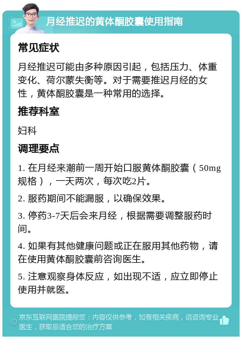 月经推迟的黄体酮胶囊使用指南 常见症状 月经推迟可能由多种原因引起，包括压力、体重变化、荷尔蒙失衡等。对于需要推迟月经的女性，黄体酮胶囊是一种常用的选择。 推荐科室 妇科 调理要点 1. 在月经来潮前一周开始口服黄体酮胶囊（50mg规格），一天两次，每次吃2片。 2. 服药期间不能漏服，以确保效果。 3. 停药3-7天后会来月经，根据需要调整服药时间。 4. 如果有其他健康问题或正在服用其他药物，请在使用黄体酮胶囊前咨询医生。 5. 注意观察身体反应，如出现不适，应立即停止使用并就医。