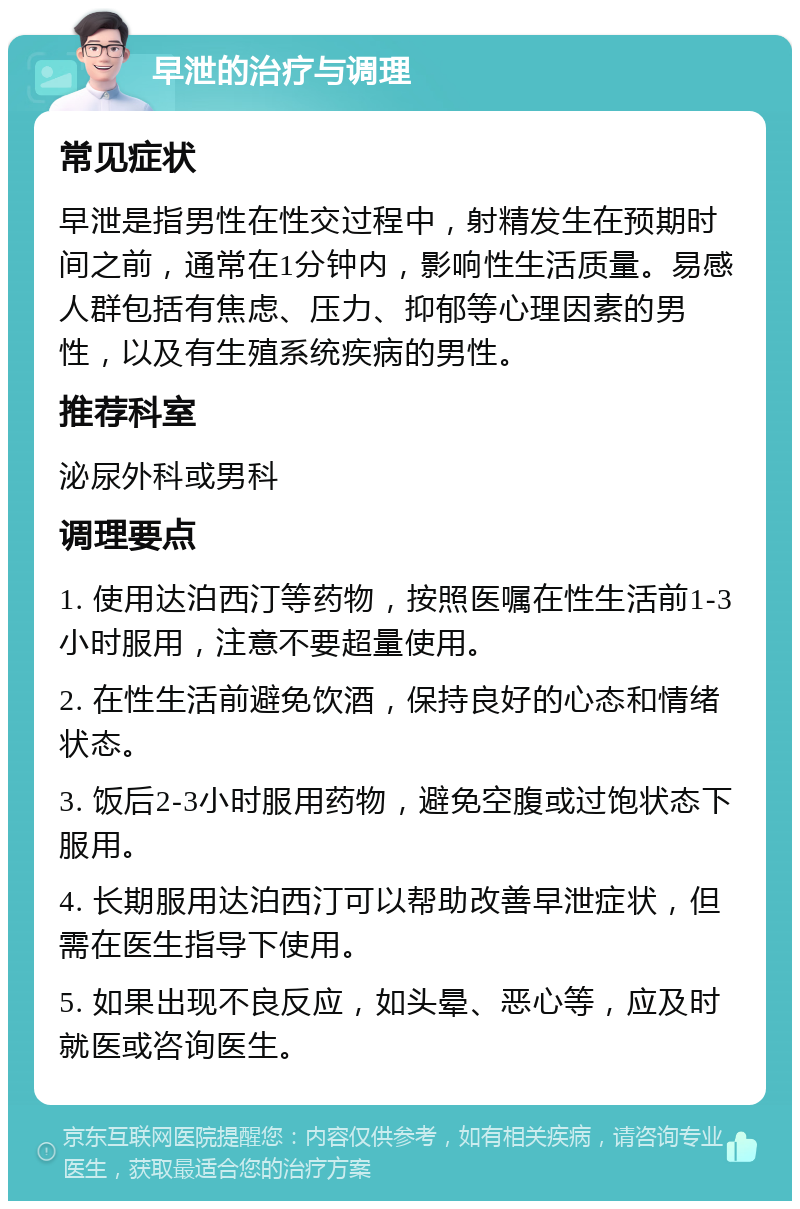 早泄的治疗与调理 常见症状 早泄是指男性在性交过程中，射精发生在预期时间之前，通常在1分钟内，影响性生活质量。易感人群包括有焦虑、压力、抑郁等心理因素的男性，以及有生殖系统疾病的男性。 推荐科室 泌尿外科或男科 调理要点 1. 使用达泊西汀等药物，按照医嘱在性生活前1-3小时服用，注意不要超量使用。 2. 在性生活前避免饮酒，保持良好的心态和情绪状态。 3. 饭后2-3小时服用药物，避免空腹或过饱状态下服用。 4. 长期服用达泊西汀可以帮助改善早泄症状，但需在医生指导下使用。 5. 如果出现不良反应，如头晕、恶心等，应及时就医或咨询医生。